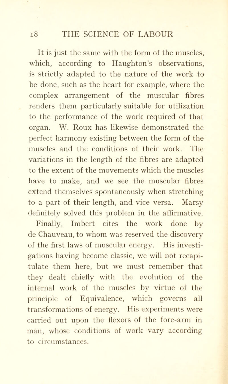 It is just the same with the form of the muscles, which, according to Haughton’s observations, is strictly adapted to the nature of the work to be done, such as the heart for example, where the complex arrangement of the muscular fibres renders them particularly suitable for utilization to the performance of the work required of that organ. W. Roux has likewise demonstrated the perfect harmony existing between the form of the muscles and the conditions of their work. The variations in the length of the fibres are adapted to the extent of the movements which the muscles have to make, and we see the muscular fibres extend themselves spontaneously when stretching to a part of their length, and vice versa. Marsy definitely solved this problem in the affirmative. Finally, Imbert cites the work done by de Chauveau, to whom was reserved the discovery of the first laws of muscular energy. His investi¬ gations having become classic, we will not recapi¬ tulate them here, but we must remember that they dealt chiefly with the evolution of the internal work of the muscles by virtue of the principle of Equivalence, which governs all transformations of energy. His experiments were carried out upon the flexors of the fore-arm in man, whose conditions of work vary according to circumstances.