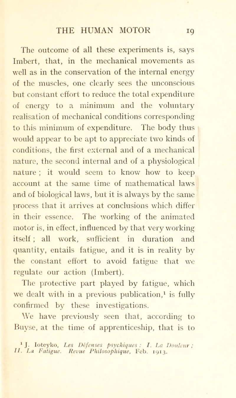 The outcome of all these experiments is, says Imbert, that, in the mechanical movements as well as in the conservation of the internal energy of the muscles, one clearly secs the unconscious but constant effort to reduce the total expenditure of energy to a minimum and the voluntary realisation of mechanical conditions corresponding to this minimum of expenditure. The body thus would appear to be apt to appreciate two kinds of conditions, the first external and of a mechanical nature, the second internal and of a physiological nature ; it would seem to know how to keep account at the same time of mathematical laws and of biological laws, but it is always by the same process that it arrives at conclusions which differ in their essence. The working of the animated motor is, in effect, influenced by that very working itself; all work, sufficient in duration and quantity, entails fatigue, and it is in reality by the constant effort to avoid fatigue that we regulate our action (Imbert). The protective part played by fatigue, which we dealt with in a previous publication,1 is fully confirmed by these investigations. We have previously seen that, according to Buyse, at the time of apprenticeship, that is to 1 J. Ioteyko, Les Defenses psychiques : I. La Donleur; II. La Fatigue. Revue Philosophique, Feb. 1913.