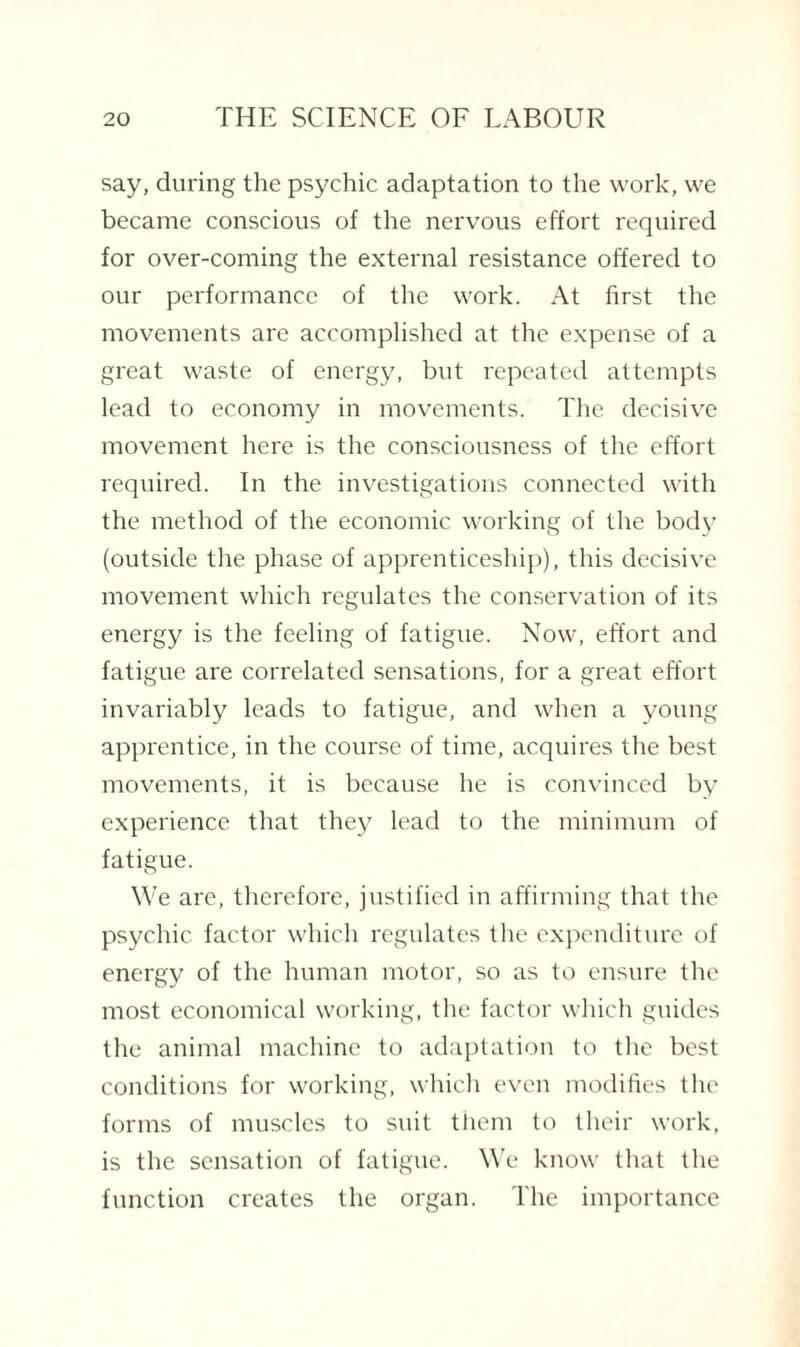 say, during the psychic adaptation to the work, we became conscious of the nervous effort required for over-coming the external resistance offered to our performance of the work. At first the movements are accomplished at the expense of a great waste of energy, but repeated attempts lead to economy in movements. The decisive movement here is the consciousness of the effort required. In the investigations connected with the method of the economic working of the body (outside the phase of apprenticeship), this decisive movement which regulates the conservation of its energy is the feeling of fatigue. Now, effort and fatigue are correlated sensations, for a great effort invariably leads to fatigue, and when a young apprentice, in the course of time, acquires the best movements, it is because he is convinced by experience that they lead to the minimum of fatigue. We are, therefore, justified in affirming that the psychic factor which regulates the expenditure of energy of the human motor, so as to ensure the most economical working, the factor which guides the animal machine to adaptation to the best conditions for working, which even modifies the forms of muscles to suit them to their work, is the sensation of fatigue. We know that the function creates the organ. The importance