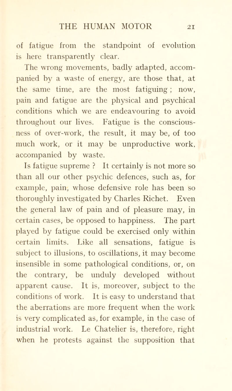 of fatigue from the standpoint of evolution is here transparently clear. The wrong movements, badly adapted, accom¬ panied by a waste of energy, are those that, at the same time, are the most fatiguing ; now, pain and fatigue are the physical and psychical conditions which we are endeavouring to avoid throughout our lives. Fatigue is the conscious¬ ness of over-work, the result, it may be, of too much work, or it may be unproductive work, accompanied by waste. Is fatigue supreme ? It certainly is not more so than all our other psychic defences, such as, for example, pain, whose defensive role has been so thoroughly investigated by Charles Richet. Even the general law of pain and of pleasure may, in certain cases, be opposed to happiness. The part played by fatigue could be exercised only within certain limits. Like all sensations, fatigue is subject to illusions, to oscillations, it may become insensible in some pathological conditions, or, on the contrary, be unduly developed without apparent cause. It is, moreover, subject to the conditions of work. It is easy to understand that the aberrations are more frequent when the work is very complicated as, for example, in the case of industrial work. Le Chatelier is, therefore, right when he protests against the supposition that