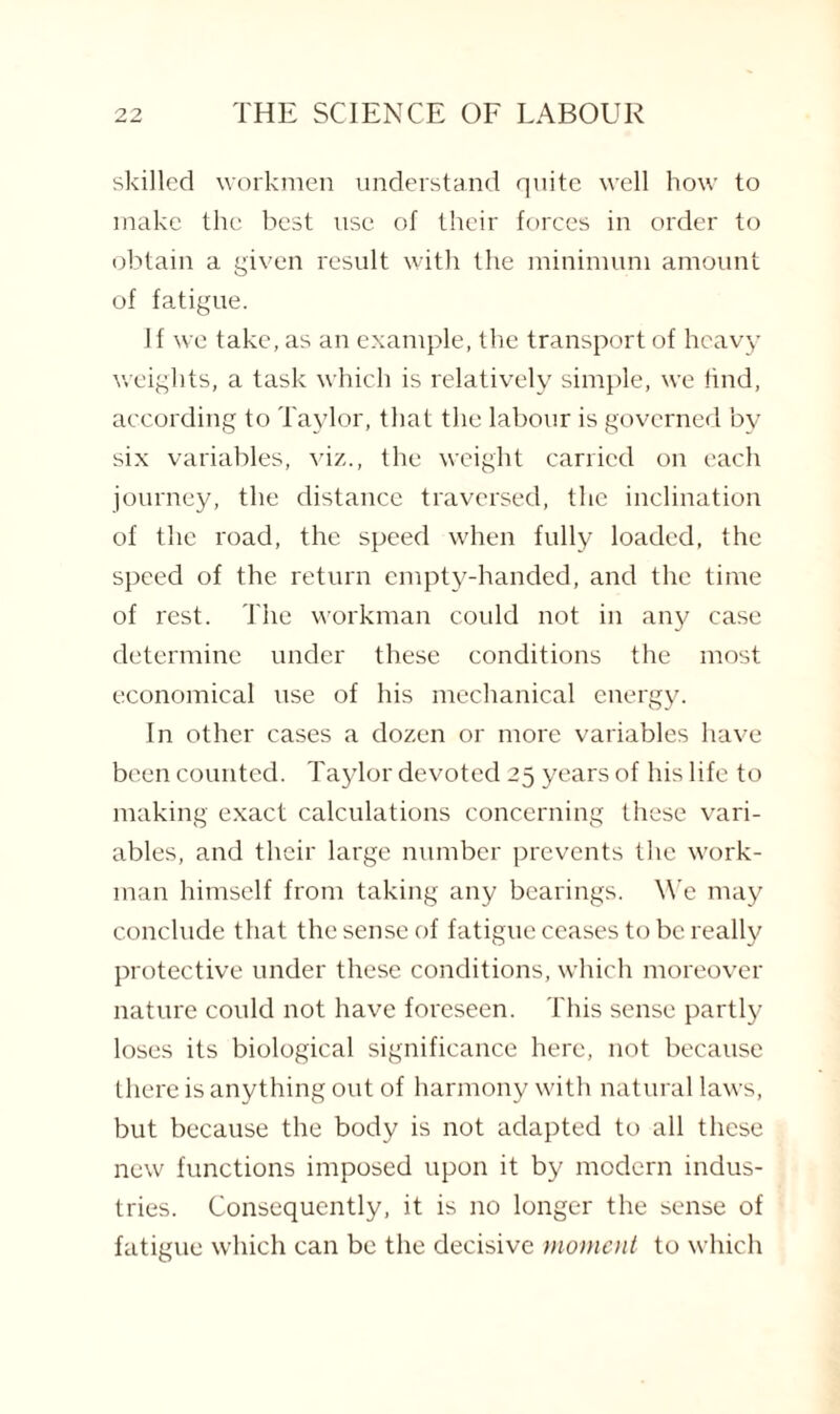 skilled workmen understand quite well how to make the best use of their forces in order to obtain a given result with the minimum amount of fatigue. If we take, as an example, the transport of heavy weights, a task which is relatively simple, we find, according to Taylor, that the labour is governed by six variables, viz., the weight carried on each journey, the distance traversed, the inclination of the road, the speed when fully loaded, the speed of the return empty-handed, and the time of rest. The workman could not in any case determine under these conditions the most economical use of his mechanical energy. In other cases a dozen or more variables have been counted. Taylor devoted 25 years of his life to making exact calculations concerning these vari¬ ables, and their large number prevents the work¬ man himself from taking any bearings. We may conclude that the sense of fatigue ceases to be really protective under these conditions, which moreover nature could not have foreseen. This sense partly loses its biological significance here, not because there is anything out of harmony with natural laws, but because the body is not adapted to all these new functions imposed upon it by modern indus¬ tries. Consequently, it is no longer the sense of fatigue which can be the decisive moment to which