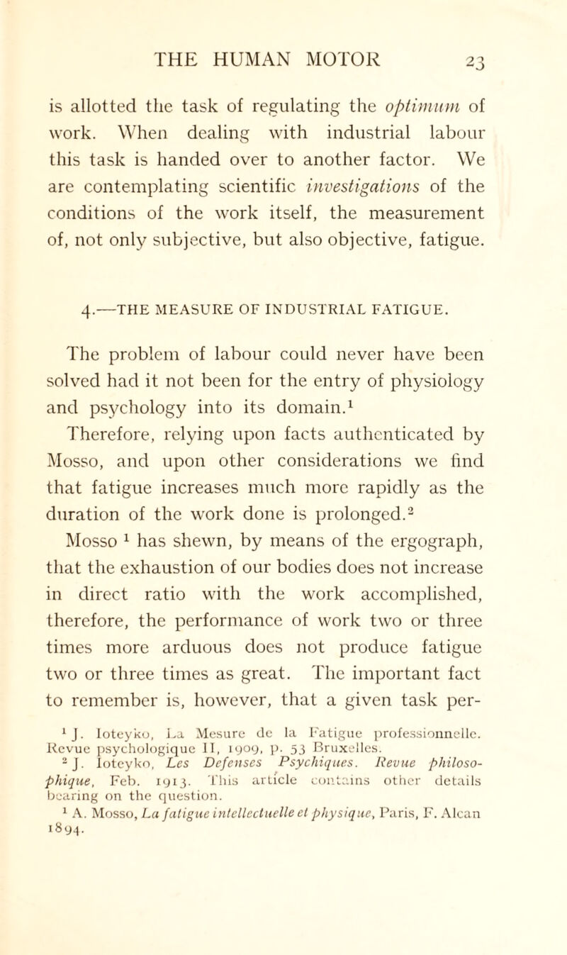 is allotted the task of regulating the optimum of work. When dealing with industrial labour this task is handed over to another factor. We are contemplating scientific investigations of the conditions of the work itself, the measurement of, not only subjective, but also objective, fatigue. 4.—THE MEASURE OF INDUSTRIAL FATIGUE. The problem of labour could never have been solved had it not been for the entry of physiology and psychology into its domain.1 Therefore, relying upon facts authenticated by Mosso, and upon other considerations we find that fatigue increases much more rapidly as the duration of the work done is prolonged.2 Mosso 1 has shewn, by means of the ergograph, that the exhaustion of our bodies does not increase in direct ratio with the work accomplished, therefore, the performance of work two or three times more arduous does not produce fatigue two or three times as great. The important fact to remember is, however, that a given task per- 1 J. loteyko, La Mesure dc la Fatigue professionnellc. Revue psychologique II, 1909, p. 53 Bruxelles. 2J. loteyko, Les Defenses Psychiqites. Revue philoso- phique, Feb. 1913. This article contains other details bearing on the question. 1 A. Mosso, La fatigue intellectuelle el physique, Paris, F. Alcan 1894.