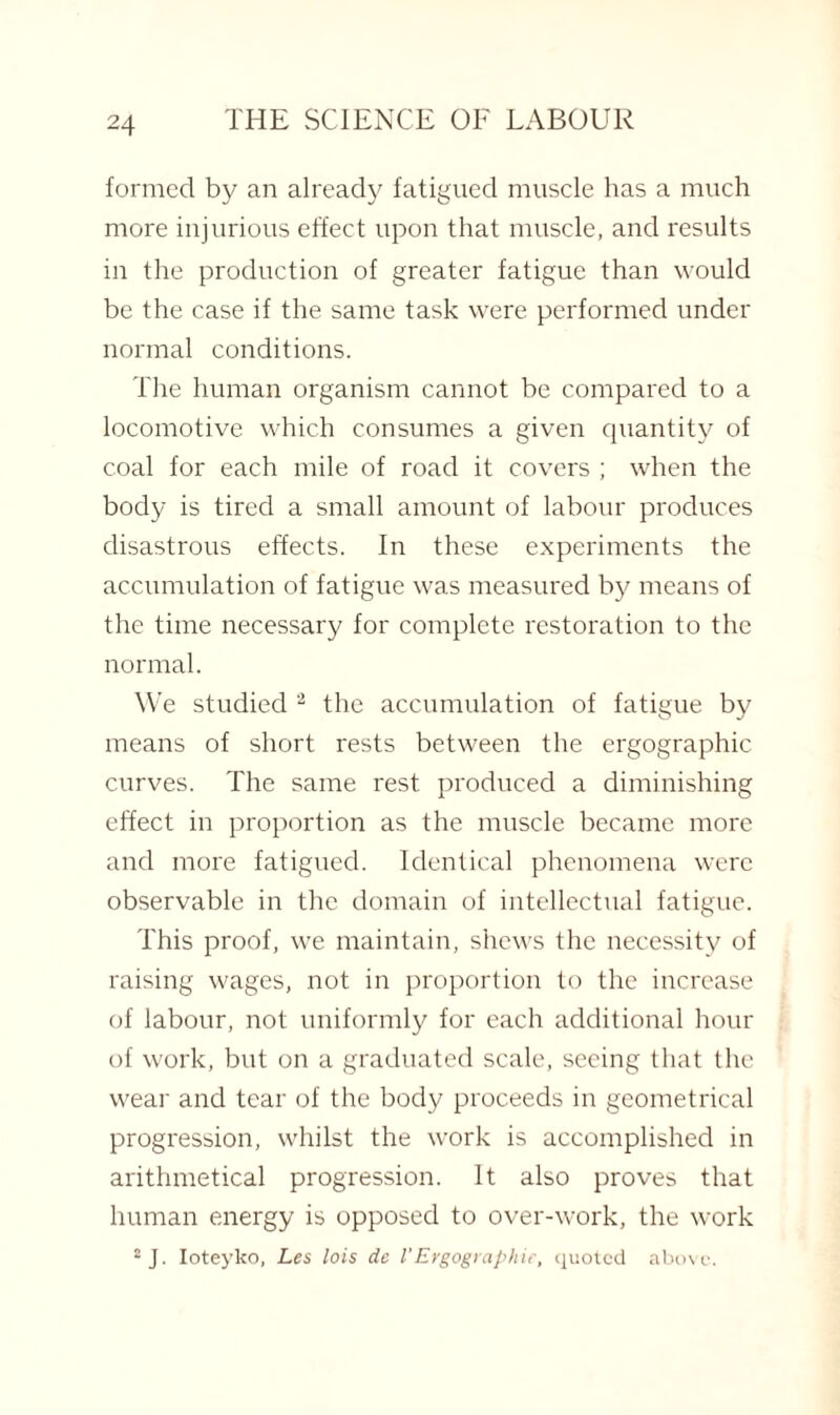 formed by an already fatigued muscle has a much more injurious effect upon that muscle, and results in the production of greater fatigue than would be the case if the same task were performed under normal conditions. The human organism cannot be compared to a locomotive which consumes a given quantity of coal for each mile of road it covers ; when the body is tired a small amount of labour produces disastrous effects. In these experiments the accumulation of fatigue was measured by means of the time necessary for complete restoration to the normal. We studied 2 the accumulation of fatigue by means of short rests between the ergographic curves. The same rest produced a diminishing effect in proportion as the muscle became more and more fatigued. Identical phenomena were observable in the domain of intellectual fatigue. This proof, we maintain, shews the necessity of raising wages, not in proportion to the increase of labour, not uniformly for each additional hour of work, but on a graduated scale, seeing that the wear and tear of the body proceeds in geometrical progression, whilst the work is accomplished in arithmetical progression. It also proves that human energy is opposed to over-work, the work 2J. Ioteyko, Les lois de VErgographie, quoted above.