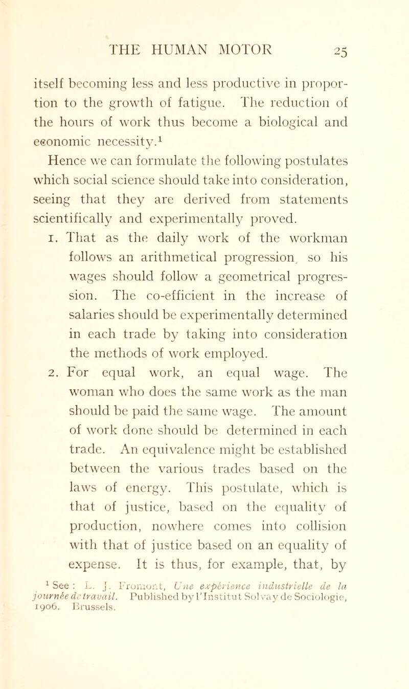 itself becoming less and less productive in propor¬ tion to the growth of fatigue. The reduction of the hours of work thus become a biological and eeonomic necessity.1 Hence we can formulate the following postulates which social science should take into consideration, seeing that they are derived from statements scientifically and experimentally proved. 1. That as the daily work of the workman follows an arithmetical progression, so his wages should follow a geometrical progres¬ sion. The co-efficient in the increase of salaries should be experimentally determined in each trade by taking into consideration the methods of work employed. 2. For equal work, an equal wage. The woman who does the same work as the man should be paid the same wage. The amount of work done should be determined in each trade. An equivalence might be established between the various trades based on the laws of energy. This postulate, which is that of justice, based on the equality of production, nowhere comes into collision with that of justice based on an equality of expense. It is thus, for example, that, by 1 See : L. j. Froniont, Line expcriev.ce industrielle de la jour nee de travail. Published by l'lnstitut Solvay de Sociologic, 1906. Brussels.