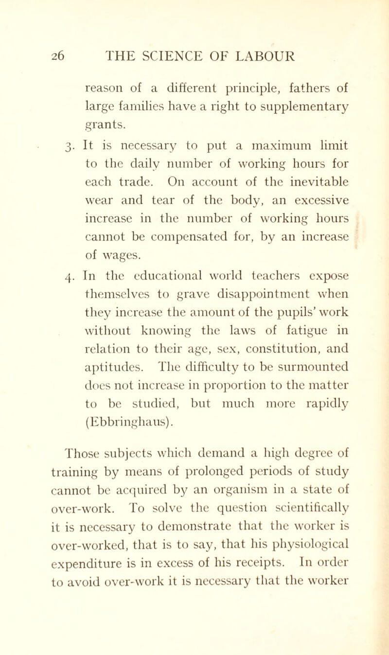 reason of a different principle, fathers of large families have a right to supplementary grants. 3. It is necessary to put a maximum limit to the daily number of working hours for each trade. On account of the inevitable wear and tear of the body, an excessive increase in the number of working hours cannot be compensated for, by an increase of wages. 4. In the educational world teachers expose themselves to grave disappointment when they increase the amount of the pupils’ work without knowing the laws of fatigue in relation to their age, sex, constitution, and aptitudes. The difficulty to be surmounted does not increase in proportion to the matter to be studied, but much more rapidly (Ebbringhaus). Those subjects which demand a high degree of training by means of prolonged periods of study cannot be acquired by an organism in a state of over-work. To solve the question scientifically it is necessary to demonstrate that the worker is over-worked, that is to say, that his physiological expenditure is in excess of his receipts. In order to avoid over-work it is necessary that the worker