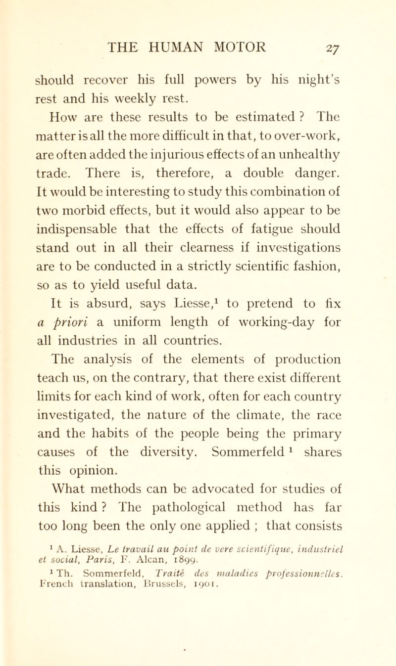should recover his full powers by his night’s rest and his weekly rest. How are these results to be estimated ? The matter is all the more difficult in that, to over-work, are often added the injurious effects of an unhealthy trade. There is, therefore, a double danger, ft would be interesting to study this combination of two morbid effects, but it would also appear to be indispensable that the effects of fatigue should stand out in all their clearness if investigations are to be conducted in a strictly scientific fashion, so as to yield useful data. It is absurd, says Liesse,1 to pretend to fix a priori a uniform length of working-day for all industries in all countries. The analysis of the elements of production teach us, on the contrary, that there exist different limits for each kind of work, often for each country investigated, the nature of the climate, the race and the habits of the people being the primary causes of the diversity. Sommerfeld 1 shares this opinion. What methods can be advocated for studies of this kind ? The pathological method has far too long been the only one applied ; that consists 1 A. Liesse, Le travail au point de vere scientifique, industriel et social, Paris, F. Alcan, 1899. 1 Th. Sommerfeld, Traite des maladies professionnclles. French translation, Brussels, 1901.