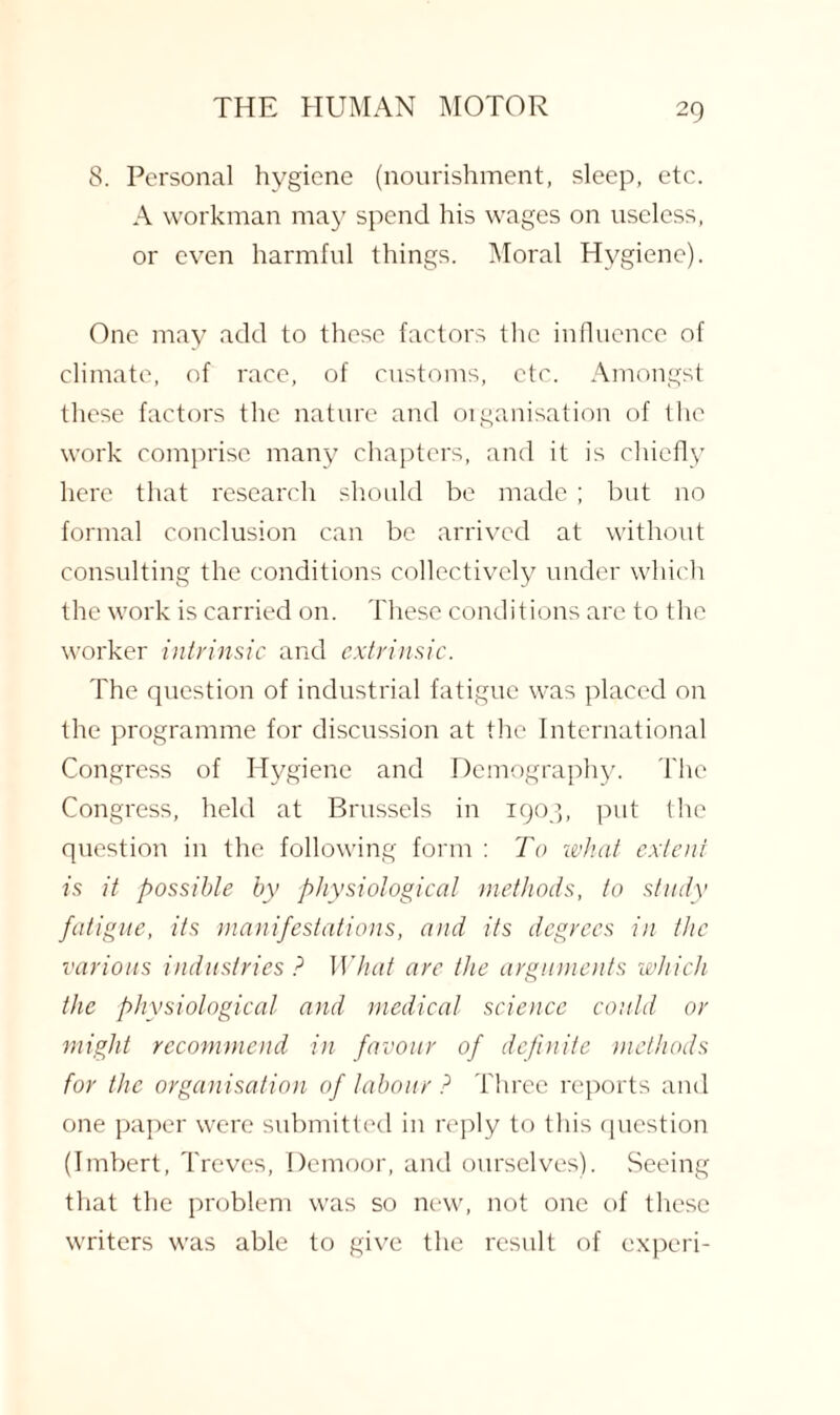 8. Personal hygiene (nourishment, sleep, etc. A workman may spend his wages on useless, or even harmful things. Moral Hygiene). One may add to these factors the influence of climate, of race, of customs, etc. Amongst these factors the nature and organisation of the work comprise many chapters, and it is chiefly here that research should be made ; but no formal conclusion can be arrived at without consulting the conditions collectively under which the work is carried on. These conditions are to the worker intrinsic and extrinsic. The question of industrial fatigue was placed on the programme for discussion at the International Congress of Hygiene and Demography. The Congress, held at Brussels in 1903, put the question in the following form : To what extent is it possible by physiological methods, to study fatigue, its manifestations, and its degrees in the various industries ? What arc the arguments which the physiological and medical science could or might recommend in favour of definite methods for the organisation of labour ? Three reports and one paper were submitted in reply to this question (Imbert, Treves, Demoor, and ourselves). Seeing that the problem was so new, not one of these writers was able to give the result of experi-