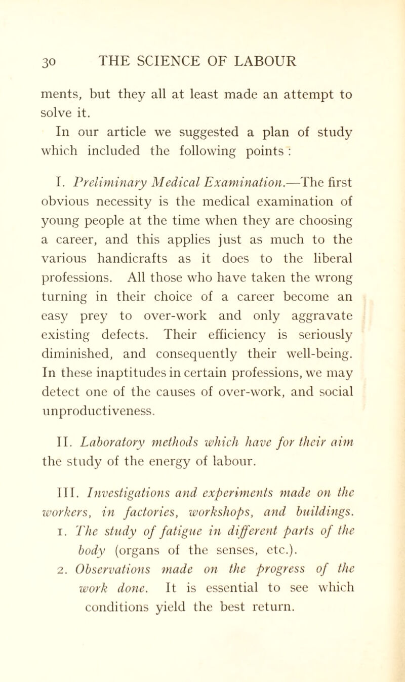 merits, but they all at least made an attempt to solve it. In our article we suggested a plan of study which included the following points: I. Preliminary Medical Examination.—The first obvious necessity is the medical examination of young people at the time when they are choosing a career, and this applies just as much to the various handicrafts as it does to the liberal professions. All those who have taken the wrong turning in their choice of a career become an easy prey to over-work and only aggravate existing defects. Their efficiency is seriously diminished, and consequently their well-being. In these inaptitudes in certain professions, we may detect one of the causes of over-work, and social unproductiveness. II. Laboratory methods which have for their aim the study of the energy of labour. III. Investigations and experiments made on the workers, in factories, workshops, and buildings. 1. The study of fatigue in different parts of the body (organs of the senses, etc.). 2. Observations made on the progress of the work done. It is essential to see which conditions yield the best return.