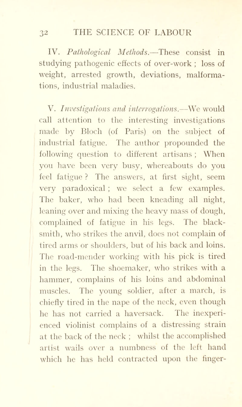 IV. Pathological Methods.—These consist in studying pathogenic effects of over-work ; loss of weight, arrested growth, deviations, malforma¬ tions, industrial maladies. V. Investigations and interrogations.—We would call attention to the interesting investigations made by Bloch (of Paris) on the subject of industrial fatigue. The author propounded the following question to different artisans ; When you have been very busy, whereabouts do you feel fatigue ? The answers, at first sight, seem very paradoxical ; we select a few examples. The baker, who had been kneading all night, leaning over and mixing the heavy mass of dough, complained of fatigue in his legs. The black¬ smith, who strikes the anvil, does not complain of tired arms or shoulders, but of his back and loins. The road-mender working with his pick is tired in the legs. The shoemaker, who strikes with a hammer, complains of his loins and abdominal muscles. The young soldier, after a march, is chiefly tired in the nape of the neck, even though he has not carried a haversack. The inexperi¬ enced violinist complains of a distressing strain at the back of the neck ; whilst the accomplished artist wails over a numbness of the left hand which lie has held contracted upon the finger-