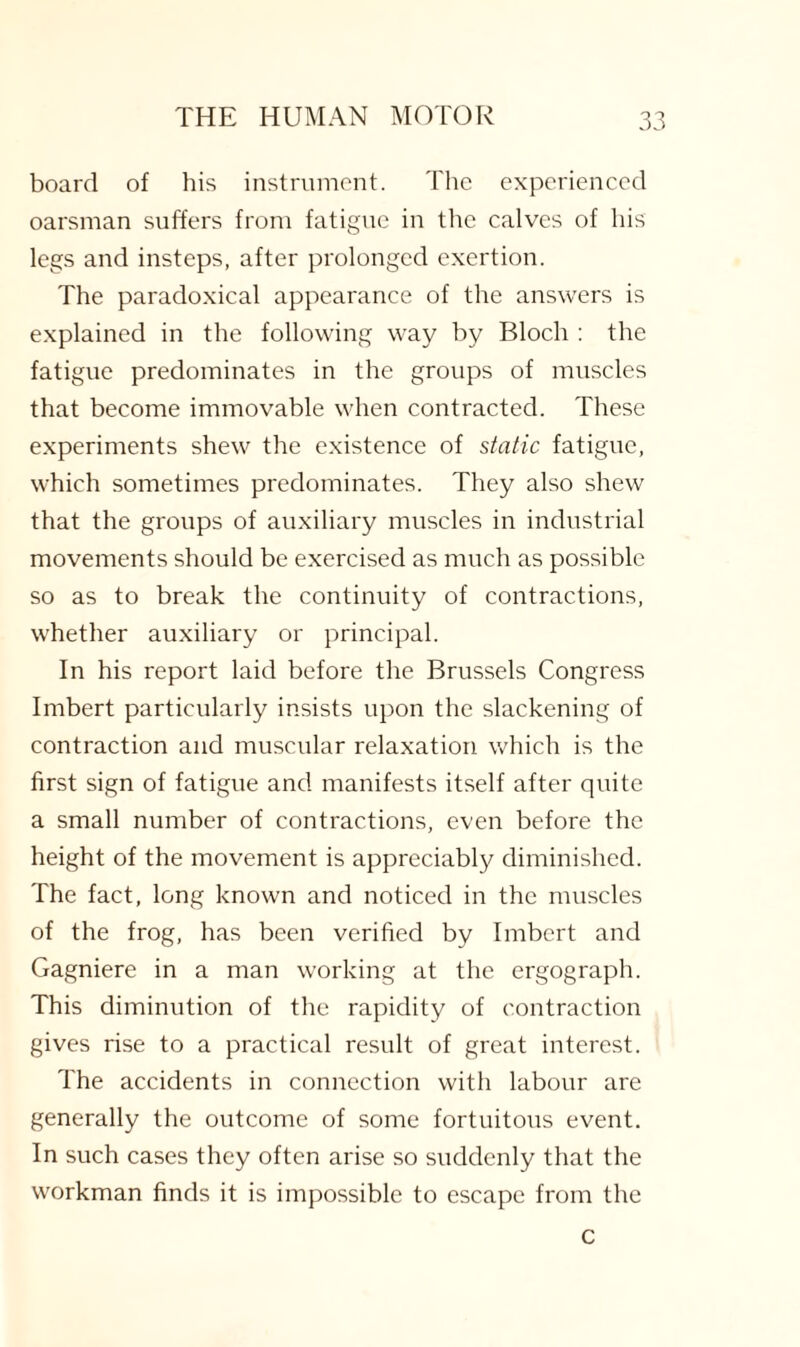 board of His instrument. The experienced oarsman suffers from fatigue in the calves of his legs and insteps, after prolonged exertion. The paradoxical appearance of the answers is explained in the following way by Bloch : the fatigue predominates in the groups of muscles that become immovable when contracted. These experiments shew the existence of static fatigue, which sometimes predominates. They also shew that the groups of auxiliary muscles in industrial movements should be exercised as much as possible so as to break the continuity of contractions, whether auxiliary or principal. In his report laid before the Brussels Congress Imbert particularly insists upon the slackening of contraction and muscular relaxation which is the first sign of fatigue and manifests itself after quite a small number of contractions, even before the height of the movement is appreciably diminished. The fact, long known and noticed in the muscles of the frog, has been verified by Imbert and Gagniere in a man working at the ergograph. This diminution of the rapidity of contraction gives rise to a practical result of great interest. The accidents in connection with labour are generally the outcome of some fortuitous event. In such cases they often arise so suddenly that the workman finds it is impossible to escape from the c