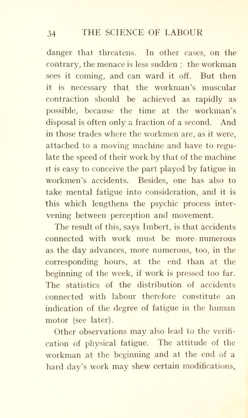 danger that threatens. In other cases, on the contrary, the menace is less sudden ; the workman sees it coming, and can ward it off. But then it is necessary that the workman’s muscular contraction should be achieved as rapidly as possible, because the time at the workman’s disposal is often only a fraction of a second. And in those trades where the workmen are, as it were, attached to a moving machine and have to regu¬ late the speed of their work by that of the machine it is easy to conceive the part played by fatigue in workmen’s accidents. Besides, one has also to take mental fatigue into consideration, and it is this which lengthens the psychic process inter¬ vening between perception and movement. The result of this, says Imbert, is that accidents connected with work must be more - numerous as the day advances, more numerous, too, in the corresponding hours, at the end than at the beginning of the week, if work is pressed too far. The statistics of the distribution of accidents connected with labour therefore constitute an indication of the degree of fatigue in the human motor (sec later). Other observations may also lead to the verifi¬ cation of physical fatigue. The attitude of the workman at the beginning and at the end of a hard day’s work may shew certain modifications.