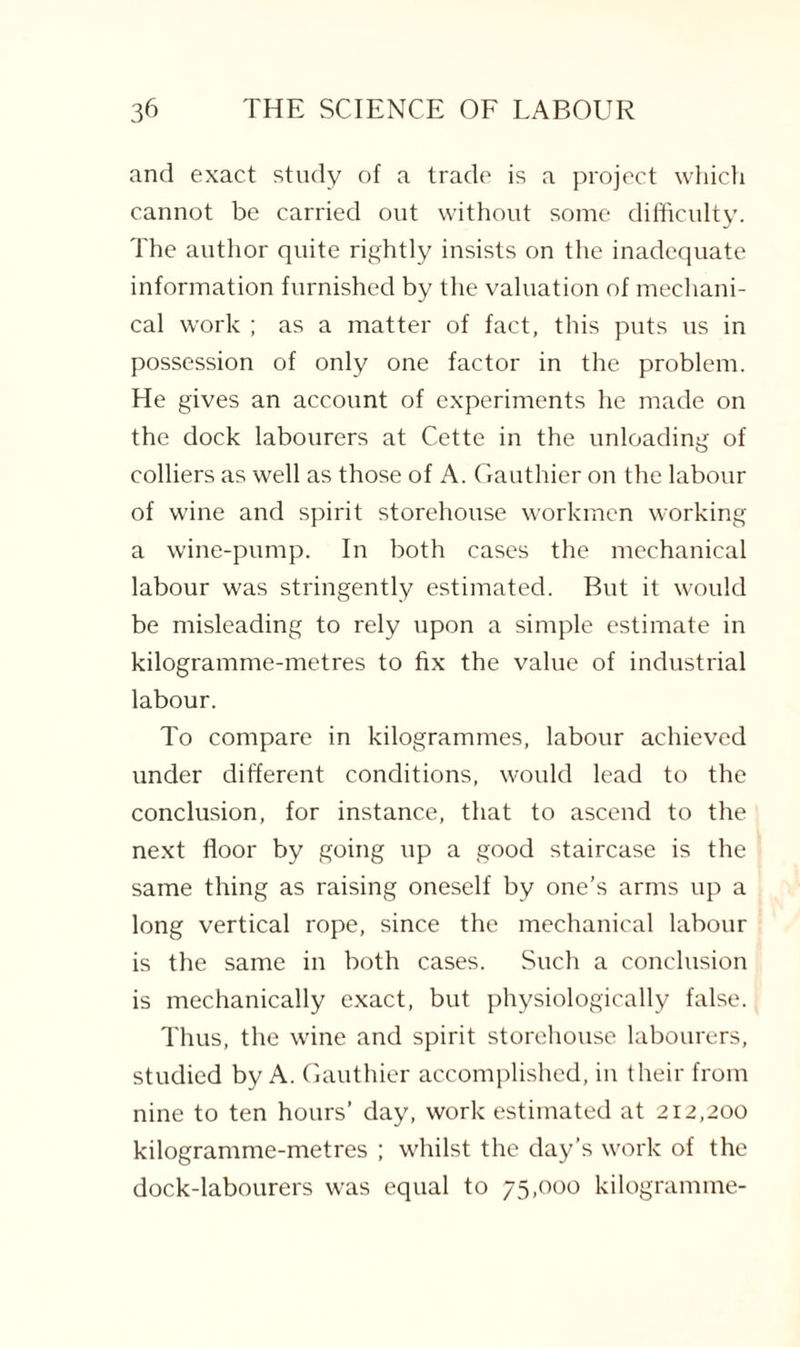 and exact study of a trade is a project which cannot be carried out without some difficulty. The author quite rightly insists on the inadequate information furnished by the valuation of mechani¬ cal work ; as a matter of fact, this puts us in possession of only one factor in the problem. He gives an account of experiments he made on the dock labourers at Cette in the unloading of colliers as well as those of A. Gauthier on the labour of wine and spirit storehouse workmen working a wine-pump. In both cases the mechanical labour was stringently estimated. But it would be misleading to rely upon a simple estimate in kilogramme-metres to fix the value of industrial labour. To compare in kilogrammes, labour achieved under different conditions, would lead to the conclusion, for instance, that to ascend to the next floor by going up a good staircase is the same thing as raising oneself by one’s arms up a long vertical rope, since the mechanical labour is the same in both cases. Such a conclusion is mechanically exact, but physiologically false. Thus, the wine and spirit storehouse labourers, studied by A. Gauthier accomplished, in their from nine to ten hours’ day, work estimated at 212,200 kilogramme-metres ; whilst the day’s work of the dock-labourers was equal to 75,000 kilogramme-