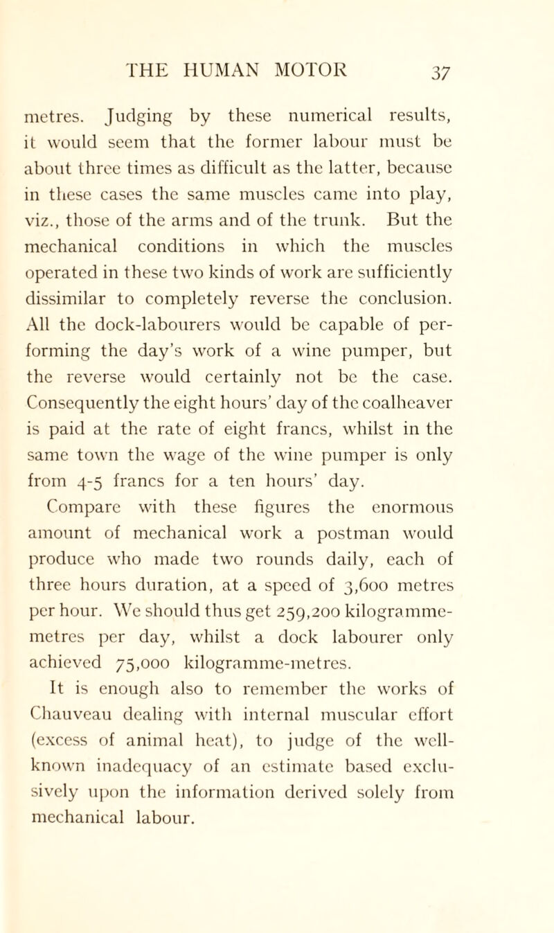 metres. Judging by these numerical results, it would seem that the former labour must be about three times as difficult as the latter, because in these cases the same muscles came into play, viz., those of the arms and of the trunk. But the mechanical conditions in which the muscles operated in these two kinds of work are sufficiently dissimilar to completely reverse the conclusion. All the dock-labourers would be capable of per¬ forming the day’s work of a wine pumper, but the reverse would certainly not be the case. Consequently the eight hours’ day of the coalhcaver is paid at the rate of eight francs, whilst in the same town the wage of the wine pumper is only from 4-5 francs for a ten hours’ day. Compare with these figures the enormous amount of mechanical work a postman would produce who made two rounds daily, each of three hours duration, at a speed of 3,600 metres per hour. We should thus get 259,200 kilogramme- metres per day, whilst a dock labourer only achieved 75,000 kilogramme-metres. It is enough also to remember the works of Chauveau dealing with internal muscular effort (excess of animal heat), to judge of the well- known inadequacy of an estimate based exclu¬ sively upon the information derived solely from mechanical labour.