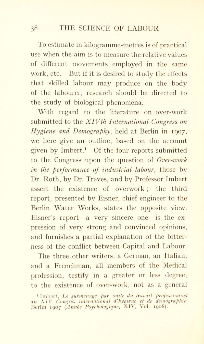 To estimate in kilogramme-metres is of practical use when the aim is to measure the relative values of different movements employed in the same work, etc. But if it is desired to study the effects that skilled labour may produce on the body of the labourer, research should be directed to the study of biological phenomena. With regard to the literature on over-work submitted to the XIVth International Congress on Hygiene and Demography, held at Berlin in 1907, we here give an outline, based on the account given by Imbert.1 Of the four reports submitted to the Congress upon the question of Over-work in the performance of industrial labour, those by Dr. Roth, by Dr. Treves, and by Professor Imbert assert the existence of overwork; the third report, presented by Eisner, chief engineer to the Berlin Water Works, states the opposite view. Eisner’s report—a very sincere one—is the ex¬ pression of very strong and convinced opinions, and furnishes a partial explanation of the bitter¬ ness of the conflict between Capital and Labour. The three other writers, a German, an Italian, and a Frenchman, all members of the Medical profession, testify in a greater or less degree, to the existence of over-work, not as a general ' Imbert, Le sur menage par suite du travail profession ael an XIV Congres international d’hygienc ct t/r demographic, Berlin 1907 (Annie Psychologique, XIV, Vol. 1908).