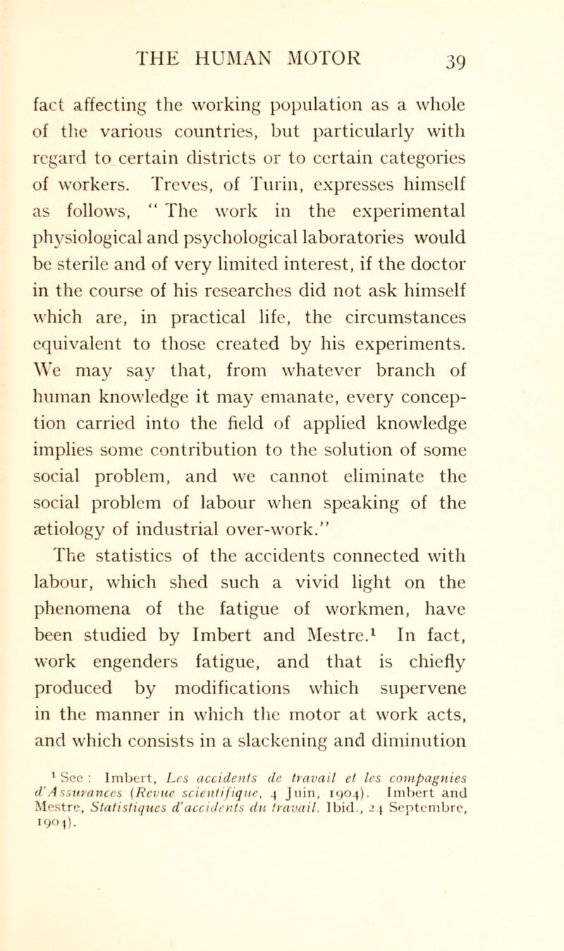 fact affecting the working population as a whole of the various countries, but particularly with regard to certain districts or to certain categories of workers. Treves, of Turin, expresses himself as follows, “ The work in the experimental physiological and psychological laboratories would be sterile and of very limited interest, if the doctor in the course of his researches did not ask himself which are, in practical life, the circumstances equivalent to those created by his experiments. We may say that, from whatever branch of human knowledge it may emanate, every concep¬ tion carried into the field of applied knowledge implies some contribution to the solution of some social problem, and we cannot eliminate the social problem of labour when speaking of the aetiology of industrial over-work.” The statistics of the accidents connected with labour, which shed such a vivid light on the phenomena of the fatigue of workmen, have been studied by Imbert and Mestre.1 In fact, work engenders fatigue, and that is chiefly produced by modifications which supervene in the manner in which the motor at work acts, and which consists in a slackening and diminution 1 Sec : Imbert, Lcs accidents de travail et les compagnies d'Assurances (Revue scientifiquc, 4 Jiiin, 1904). Imbert and Mestre, 5tatistiques d'accidents du travail. Ibid., 24 Septembre, 190 j).