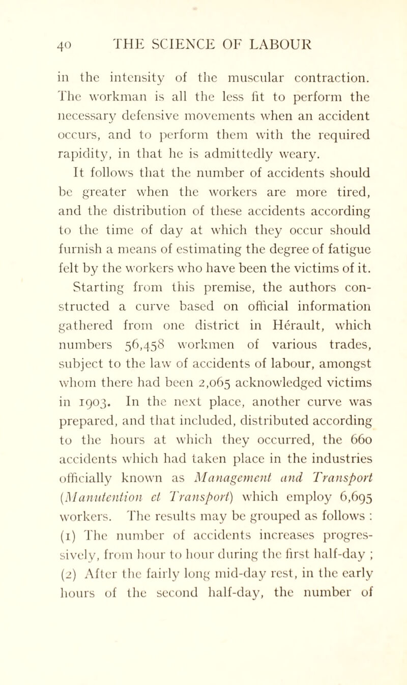 in the intensity of the muscular contraction. The workman is all the less fit to perform the necessary defensive movements when an accident occurs, and to perform them with the required rapidity, in that he is admittedly weary. It follows that the number of accidents should be greater when the workers are more tired, and the distribution of these accidents according to the time of day at which they occur should furnish a means of estimating the degree of fatigue felt by the workers who have been the victims of it. Starting from this premise, the authors con¬ structed a curve based on official information gathered from one district in Herault, which numbers 56,458 workmen of various trades, subject to the law of accidents of labour, amongst whom there had been 2,065 acknowledged victims in 1903. In the next place, another curve was prepared, and that included, distributed according to the hours at which they occurred, the 660 accidents which had taken place in the industries officially known as Management and Transport (Manutention ct Transport) which employ 6,695 workers. The results may be grouped as follows : (1) The number of accidents increases progres¬ sively, from hour to hour during the first half-day ; (2) After the fairly long mid-day rest, in the early hours of the second half-day, the number of