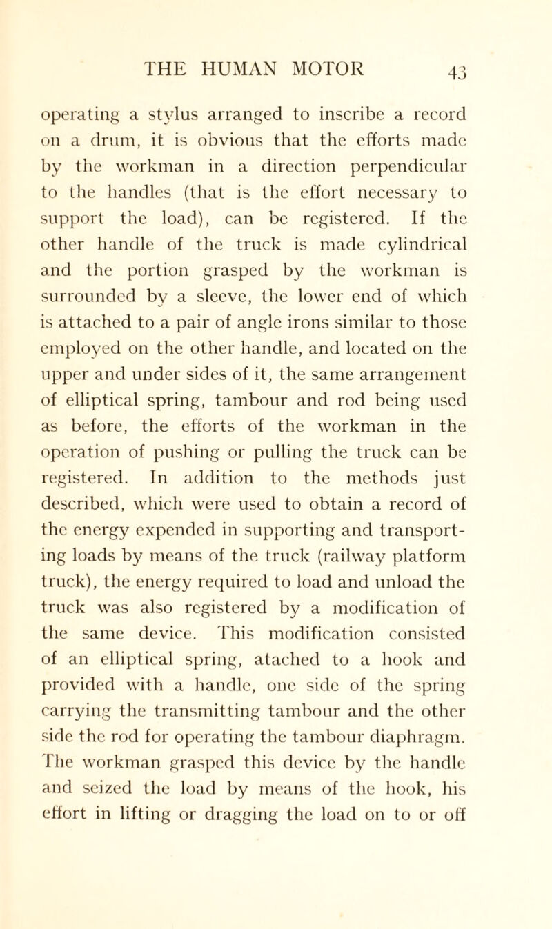 operating a stylus arranged to inscribe a record on a drum, it is obvious that the efforts made by the workman in a direction perpendicular to the handles (that is the effort necessary to support the load), can be registered. If the other handle of the truck is made cylindrical and the portion grasped by the workman is surrounded by a sleeve, the lower end of which is attached to a pair of angle irons similar to those employed on the other handle, and located on the upper and under sides of it, the same arrangement of elliptical spring, tambour and rod being used as before, the efforts of the workman in the operation of pushing or pulling the truck can be registered. In addition to the methods just described, which were used to obtain a record of the energy expended in supporting and transport¬ ing loads by means of the truck (railway platform truck), the energy required to load and unload the truck was also registered by a modification of the same device. This modification consisted of an elliptical spring, atached to a hook and provided with a handle, one side of the spring carrying the transmitting tambour and the other side the rod for operating the tambour diaphragm. The workman grasped this device by the handle and seized the load by means of the hook, his effort in lifting or dragging the load on to or off