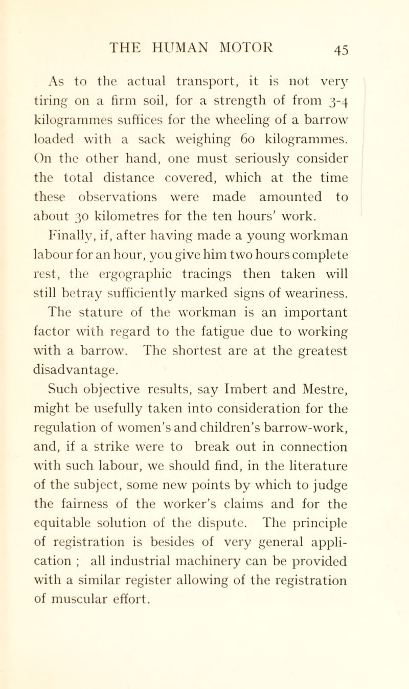 As to the actual transport, it is not very tiring on a firm soil, for a strength of from 3-4 kilogrammes suffices for the wheeling of a barrow loaded with a sack weighing 60 kilogrammes. On the other hand, one must seriously consider the total distance covered, which at the time these observations were made amounted to about 30 kilometres for the ten hours’ work. Finally, if, after having made a young workman labour for an hour, you give him two hours complete rest, the ergographic tracings then taken will still betray sufficiently marked signs of weariness. The stature of the workman is an important factor with regard to the fatigue due to working with a barrow. The shortest are at the greatest disadvantage. Such objective results, say Imbert and Mestre, might be usefully taken into consideration for the regulation of women’s and children’s barrow-work, and, if a strike were to break out in connection with such labour, we should find, in the literature of the subject, some new points by which to judge the fairness of the worker’s claims and for the equitable solution of the dispute. The principle of registration is besides of very general appli¬ cation ; all industrial machinery can be provided with a similar register allowing of the registration of muscular effort.