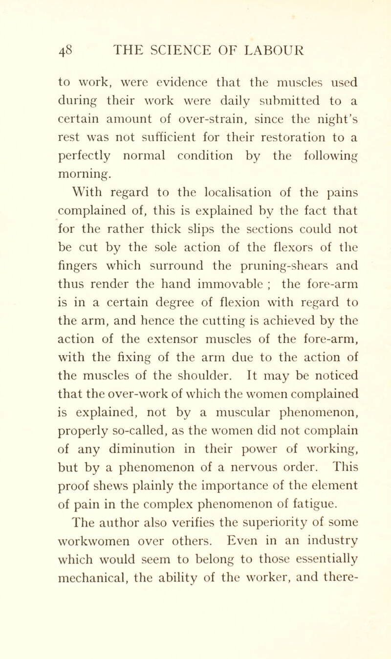 to work, were evidence that the muscles used during their work were daily submitted to a certain amount of over-strain, since the night’s rest was not sufficient for their restoration to a perfectly normal condition by the following morning. With regard to the localisation of the pains complained of, this is explained by the fact that for the rather thick slips the sections could not be cut by the sole action of the flexors of the fingers which surround the priming-shears and thus render the hand immovable ; the fore-arm is in a certain degree of flexion with regard to the arm, and hence the cutting is achieved by the action of the extensor muscles of the fore-arm, with the fixing of the arm due to the action of the muscles of the shoulder. It may be noticed that the over-work of which the women complained is explained, not by a muscular phenomenon, properly so-called, as the women did not complain of any diminution in their power of working, but by a phenomenon of a nervous order. This proof shews plainly the importance of the element of pain in the complex phenomenon of fatigue. The author also verifies the superiority of some workwomen over others. Even in an industry which would seem to belong to those essentially mechanical, the ability of the worker, and there-