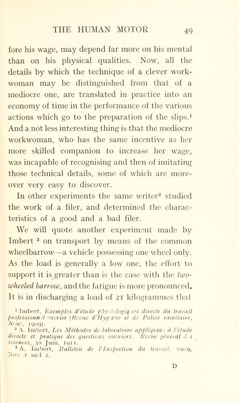 fore his wage, may depend far more on his mental than on his physical qualities. Now, all the details by which the technique of a clever work¬ woman may be distinguished from that of a mediocre one, are translated in practice into an economy of time in the performance of the various actions which go to the preparation of the slips.1 And a not less interesting thing is that the mediocre workwoman, who has the same incentive as her more skilled companion to increase her wage, was incapable of recognising and then of imitating those technical details, some of which are more¬ over very easy to discover. In other experiments the same writer2 studied the work of a filer, and determined the charac¬ teristics of a good and a bad filer. We will quote another experiment made by Imbert 3 on transport by means of the common wheelbarrow—a vehicle possessing one wheel only. As the load is generally a low one, the effort to support it is greater than is the case with the two- wheeled barrow, and the fatigue is more pronounced. It is in discharging a load of 21 kilogrammes that 1 Imbert, Exempies d'etude phy.iologiq.tes directe du travail professional l nuvrier [Revue d’Hvg.ene et di Police samitaire, Aout, 1909). 2 A. Imbert, Les Methodes de laboratoire appliqnees a Vetude directe et pratique dcs questions ouvriers. Revue geneial d. s sciences, 30 Juin, 1911. 3 A. Imbert, Bulletin de l’Inspection du travail, 1909, Not. t an l 2. D