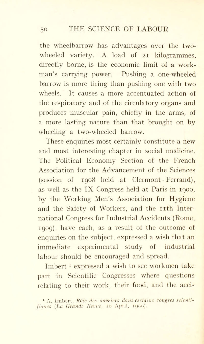 the wheelbarrow has advantages over the two¬ wheeled variety. A load of 21 kilogrammes, directly borne, is the economic limit of a work¬ man’s carrying power. Pushing a one-wheeled barrow is more tiring than pushing one with two wheels. It causes a more accentuated action of the respiratory and of the circulatory organs and produces muscular pain, chiefly in the arms, of a more lasting nature than that brought on by wheeling a two-wheeled barrow. These enquiries most certainly constitute a new and most interesting chapter in social medicine. The Political Economy Section of the French Association for the Advancement of the Sciences (session of 1908 held at Clermont-Ferrand), as well as the IX Congress held at Paris in 1900, by the Working Men’s Association for Hygiene and the Safety of Workers, and the nth Inter¬ national Congress for Industrial Accidents (Rome, 1909), have each, as a result of the outcome of enquiries on the subject, expressed a wish that an immediate experimental study of industrial labour should be encouraged and spread. Imbert 1 expressed a wish to see workmen take part in Scientific Congresses where questions relating to their work, their food, and the aeci- 1 A. Imbert, Role ties ottvriers dans certains emigres scievii- fi'/ucs (La Grande Revue, io April, igcu).