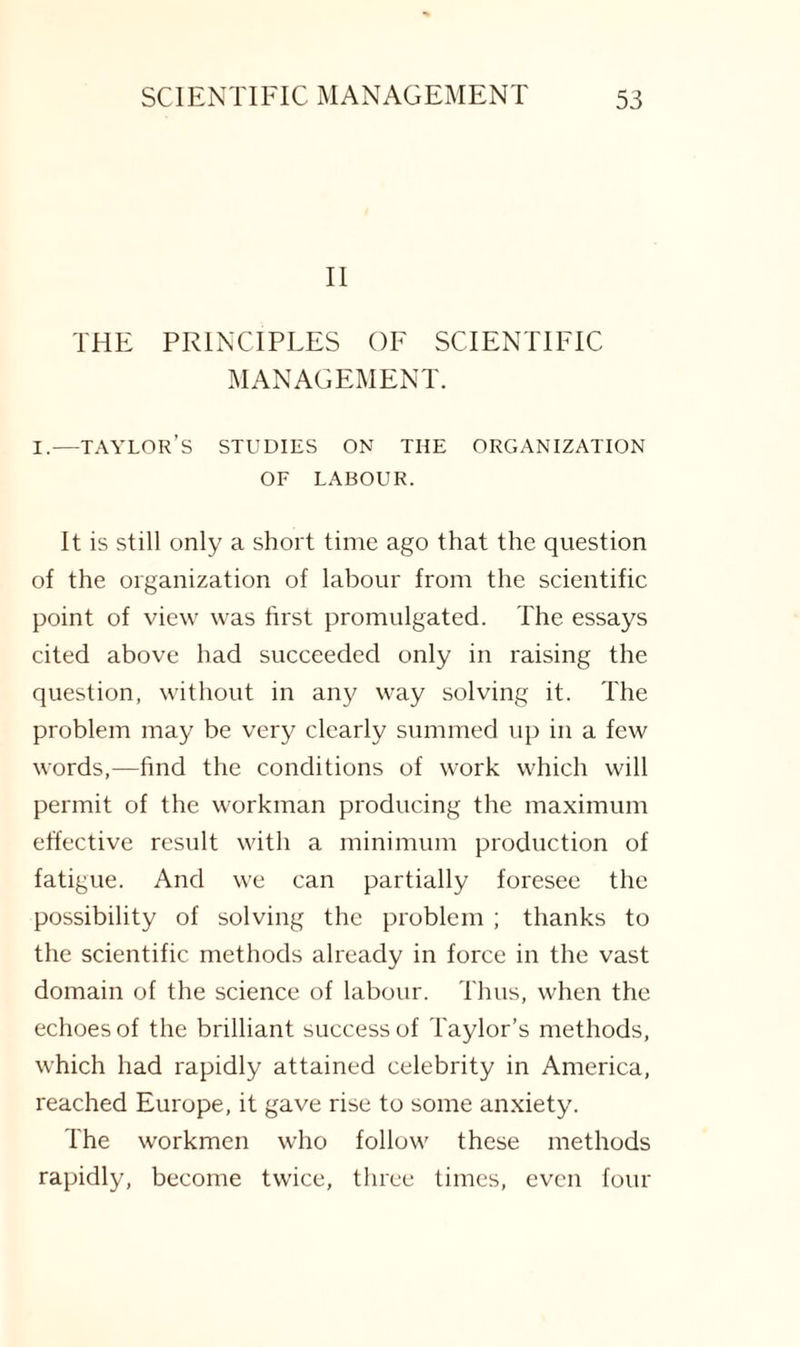 II THE PRINCIPLES OF SCIENTIFIC MANAGEMENT. i.—taylor’s studies on the organization OF LABOUR. It is still only a short time ago that the question of the organization of labour from the scientific point of view was first promulgated. The essays cited above had succeeded only in raising the question, without in any way solving it. The problem may be very clearly summed up in a few words,—find the conditions of work which will permit of the workman producing the maximum effective result with a minimum production of fatigue. And we can partially foresee the possibility of solving the problem ; thanks to the scientific methods already in force in the vast domain of the science of labour. Thus, when the echoes of the brilliant success of Taylor’s methods, which had rapidly attained celebrity in America, reached Europe, it gave rise to some anxiety. The workmen who follow these methods rapidly, become twice, three times, even four