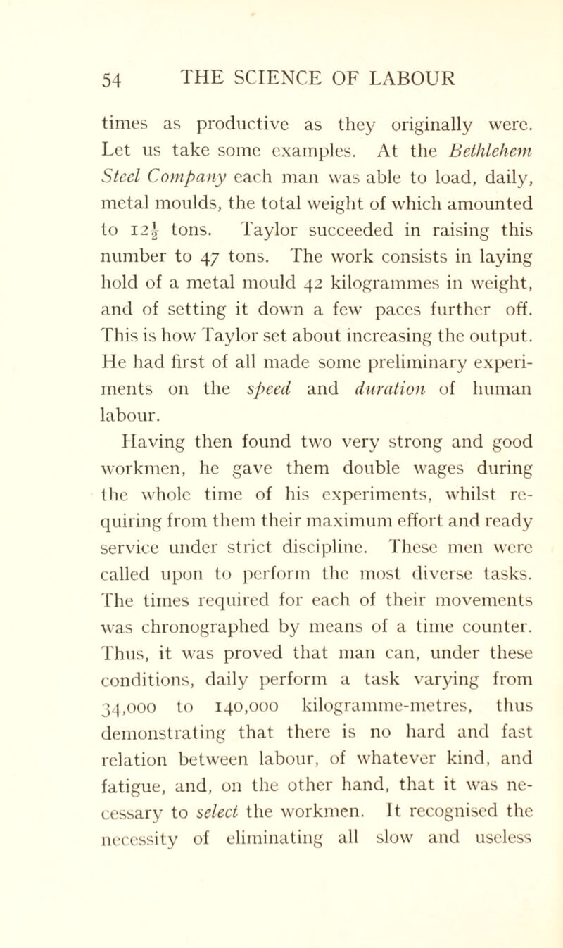 times as productive as they originally were. Let us take some examples. At the Bethlehem Steel Company each man was able to load, daily, metal moulds, the total weight of which amounted to 121 tons. Taylor succeeded in raising this number to 47 tons. The work consists in laying hold of a metal mould 42 kilogrammes in weight, and of setting it down a few paces further off. This is how Taylor set about increasing the output. He had first of all made some preliminary experi¬ ments on the speed and duration of human labour. Having then found two very strong and good workmen, he gave them double wages during the whole time of his experiments, whilst re¬ quiring from them their maximum effort and ready service under strict discipline. These men were called upon to perform the most diverse tasks. The times required for each of their movements was chronographed by means of a time counter. Thus, it was proved that man can, under these conditions, daily perform a task varying from 34,000 to 140,000 kilogramme-metres, thus demonstrating that there is no hard and fast relation between labour, of whatever kind, and fatigue, and, on the other hand, that it was ne¬ cessary to select the workmen. It recognised the necessity of eliminating all slow and useless