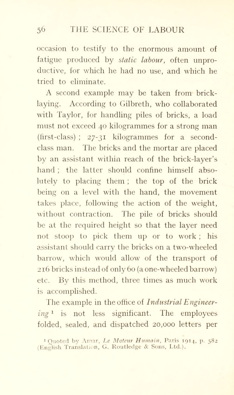 occasion to testify to the enormous amount of fatigue produced by static labour, often unpro¬ ductive, for which he had no use, and which he tried to eliminate. A second example may be taken from brick¬ laying. According to Gilbreth, who collaborated with Taylor, for handling piles of bricks, a load must not exceed 40 kilogrammes for a strong man (first-class) ; 27-31 kilogrammes for a second- class man. The bricks and the mortar are placed by an assistant within reach of the brick-layer’s hand ; the latter should confine himself abso¬ lutely to placing them ; the top of the brick being on a level with the hand, the movement takes place, following the action of the weight, without contraction. The pile of bricks should be at the required height so that the layer need not stoop to pick them up or to work ; his assistant should carry the bricks on a two-wheeled barrow, which would allow of the transport of 216 bricks instead of only 60 (a one-wheeled barrow) etc. By this method, three times as much work is accomplished. The example in the office of Industrial Engineer¬ ing 1 is not less significant. The employees folded, sealed, and dispatched 20,000 letters per ’Quoted by Aroar, Le Moteur Humain, Paris igi.j, p. 582 (English Translation, G. Routledge & Sons, Ltd.).