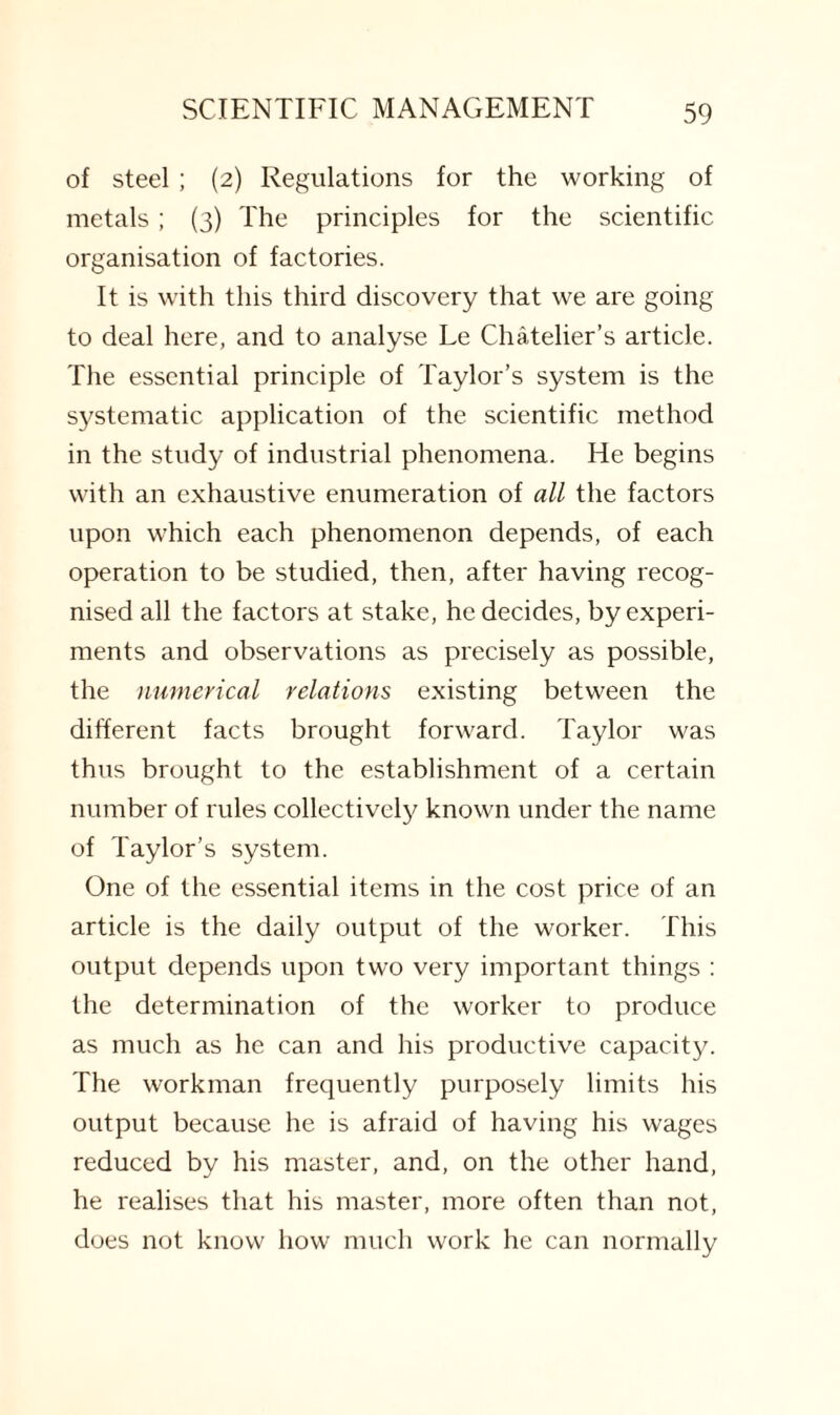 of steel ; (2) Regulations for the working of metals; (3) The principles for the scientific organisation of factories. It is with this third discovery that we are going to deal here, and to analyse Le Chatelier’s article. The essential principle of Taylor’s system is the systematic application of the scientific method in the study of industrial phenomena. He begins with an exhaustive enumeration of all the factors upon which each phenomenon depends, of each operation to be studied, then, after having recog¬ nised all the factors at stake, he decides, by experi¬ ments and observations as precisely as possible, the numerical relations existing between the different facts brought forward. Taylor was thus brought to the establishment of a certain number of rules collectively known under the name of Taylor’s system. One of the essential items in the cost price of an article is the daily output of the worker. This output depends upon two very important things : the determination of the worker to produce as much as he can and his productive capacity. The workman frequently purposely limits his output because he is afraid of having his wages reduced by his master, and, on the other hand, he realises that his master, more often than not, does not know how much work he can normally