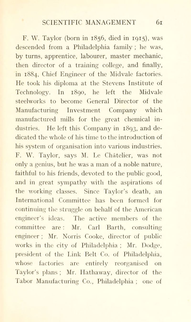 F. W. Taylor (born in 1856, died in 1915), was descended from a Philadelphia family ; he was, by turns, apprentice, labourer, master mechanic, then director of a training college, and finally, in 1884, Chief Engineer of the Midvale factories. He took his diploma at the Stevens Institute of Technology. In 1890, he left the Midvale steelworks to become General Director of the Manufacturing Investment Company which manufactured mills for the great chemical in¬ dustries. He left this Company in 1893, and de¬ dicated the whole of his time to the introduction of his system of organisation into various industries. F. W. Taylor, says M. Le Chatelier, was not only a genius, but he was a man of a noble nature, faithful to his friends, devoted to the public good, and in great sympathy with the aspirations of the working classes. Since Taylor’s death, an International Committee has been formed for continuing the struggle on behalf of the American engineer’s ideas. The active members of the committee are: Mr. Carl Barth, consulting engineer ; Mr. Norris Cooke, director of public works in the city of Philadelphia ; Mr. Dodge, president of the Link Belt Co. of Philadelphia, whose factories are entirely reorganised on Taylor’s plans ; Mr. Hathaway, director of the Tabor Manufacturing Co., Philadelphia ; one of