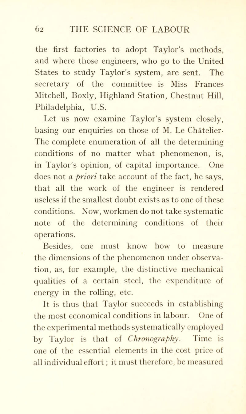 the first factories to adopt Taylor’s methods, and where those engineers, who go to the United States to study Taylor’s system, are sent. The secretary of the committee is Miss Frances Mitchell, Boxly, Highland Station, Chestnut Hill, Philadelphia, U.S. Let us now examine Taylor’s system closely, basing our enquiries on those of M. Le Chatelier- The complete enumeration of all the determining conditions of no matter what phenomenon, is, in Taylor’s opinion, of capital importance. One does not a priori take account of the fact, he says, that all the work of the engineer is rendered useless if the smallest doubt exists as to one of these conditions. Now, workmen do not take systematic note of the determining conditions of their operations. Besides, one must know how to measure the dimensions of the phenomenon under observa¬ tion, as, for example, the distinctive mechanical qualities of a certain steel, the expenditure of energy in the rolling, etc. It is thus that Taylor succeeds in establishing the most economical conditions in labour. One of the experimental methods systematically employed by Taylor is that of Chronography. Time is one of the essential elements in the cost price of all individual effort; it must therefore, be measured