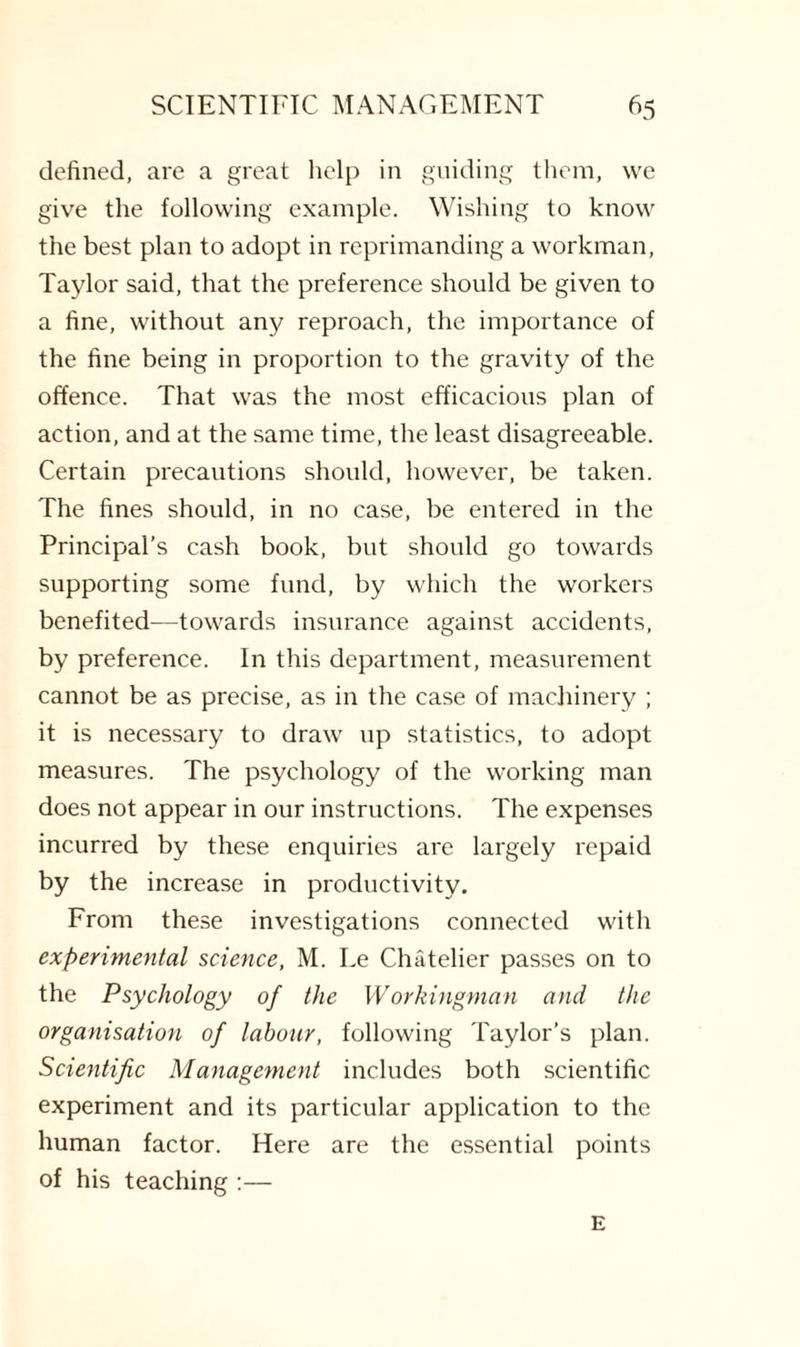 defined, are a great help in guiding them, we give the following example. Wishing to know the best plan to adopt in reprimanding a workman, Taylor said, that the preference should be given to a fine, without any reproach, the importance of the fine being in proportion to the gravity of the offence. That was the most efficacious plan of action, and at the same time, the least disagreeable. Certain precautions should, however, be taken. The fines should, in no case, be entered in the Principal's cash book, but should go towards supporting some fund, by which the workers benefited—towards insurance against accidents, by preference. In this department, measurement cannot be as precise, as in the case of machinery ; it is necessary to draw up statistics, to adopt measures. The psychology of the working man does not appear in our instructions. The expenses incurred by these enquiries are largely repaid by the increase in productivity. From these investigations connected with experimental science, M. Le Chatelier passes on to the Psychology of the Workingman and the organisation of labour, following Taylor’s plan. Scientific Management includes both scientific experiment and its particular application to the human factor. Here are the essential points of his teaching :— E