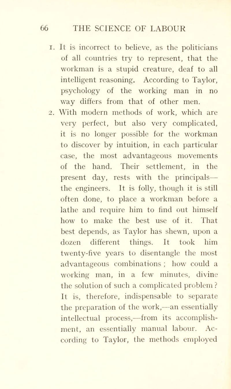 It is incorrect to believe, as the politicians of all countries try to represent, that the workman is a stupid creature, deaf to all intelligent reasoning. According to Taylor, psychology of the working man in no way differs from that of other men. With modern methods of work, which are very perfect, but also very complicated, it is no longer possible for the workman to discover by intuition, in each particular case, the most advantageous movements of the hand. Their settlement, in the present day, rests with the principals— the engineers. It is folly, though it is still often done, to place a workman before a lathe and require him to find out himself how to make the best use of it. That best depends, as Taylor has shewn, upon a dozen different things. It took him twenty-five years to disentangle the most advantageous combinations ; how could a working man, in a few minutes, divine the solution of such a complicated problem ? It is, therefore, indispensable to separate the preparation of the work,—an essentially intellectual process,—from its accomplish¬ ment, an essentially manual labour. Ac¬ cording to Taylor, the methods employed