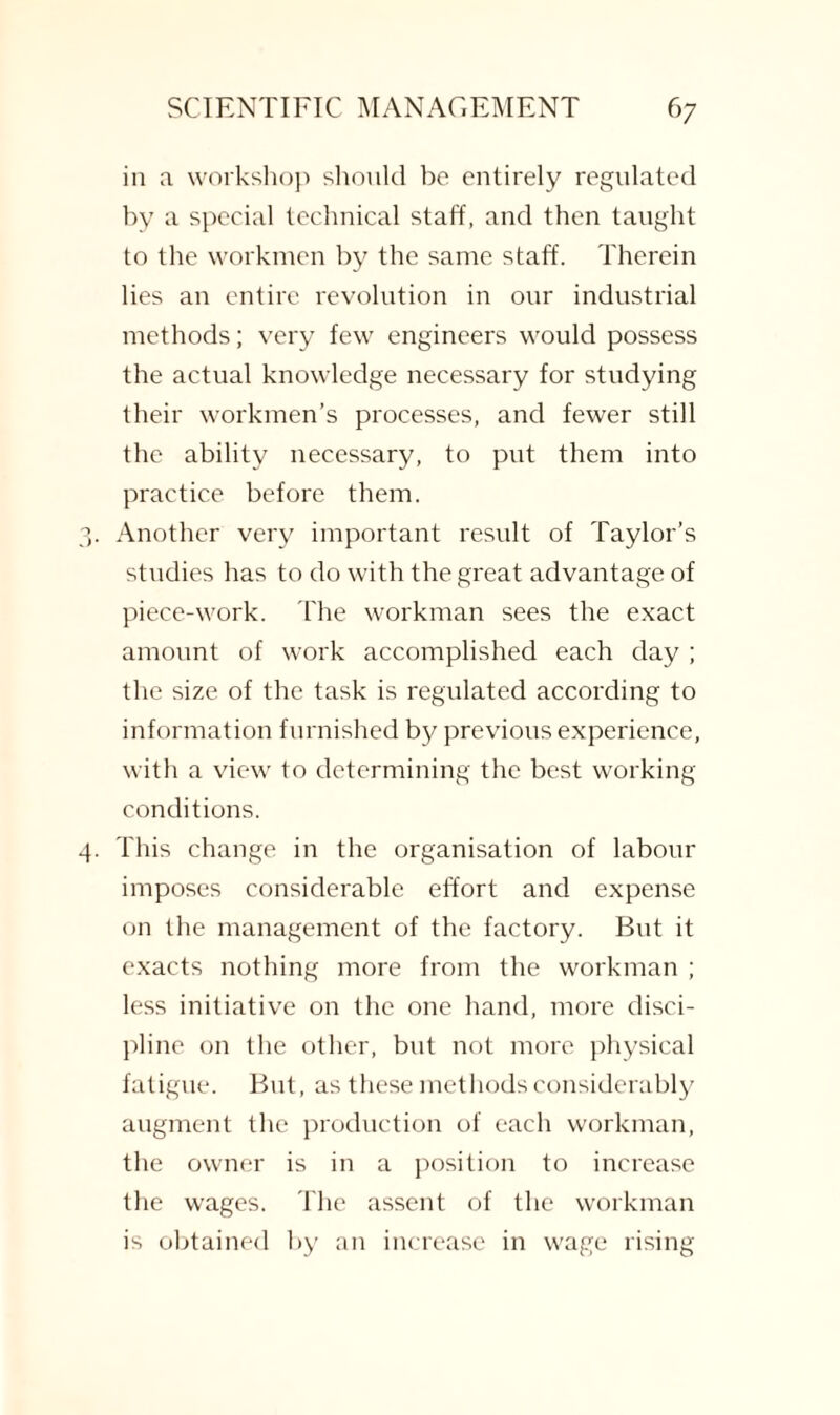 in a workshop should be entirely regulated by a special technical staff, and then taught to the workmen by the same staff. Therein lies an entire revolution in our industrial methods; very few engineers would possess the actual knowledge necessary for studying their workmen’s processes, and fewer still the ability necessary, to put them into practice before them. Another very important result of Taylor’s studies has to do with the great advantage of piece-work. The workman sees the exact amount of work accomplished each day ; the size of the task is regulated according to information furnished by previous experience, with a view to determining the best working conditions. This change in the organisation of labour imposes considerable effort and expense on the management of the factory. But it exacts nothing more from the workman ; less initiative on the one hand, more disci¬ pline on the other, but not more physical fatigue. But, as these methods considerably augment the production of each workman, the owner is in a position to increase the wages. The assent of the workman is obtained by an increase in wage rising