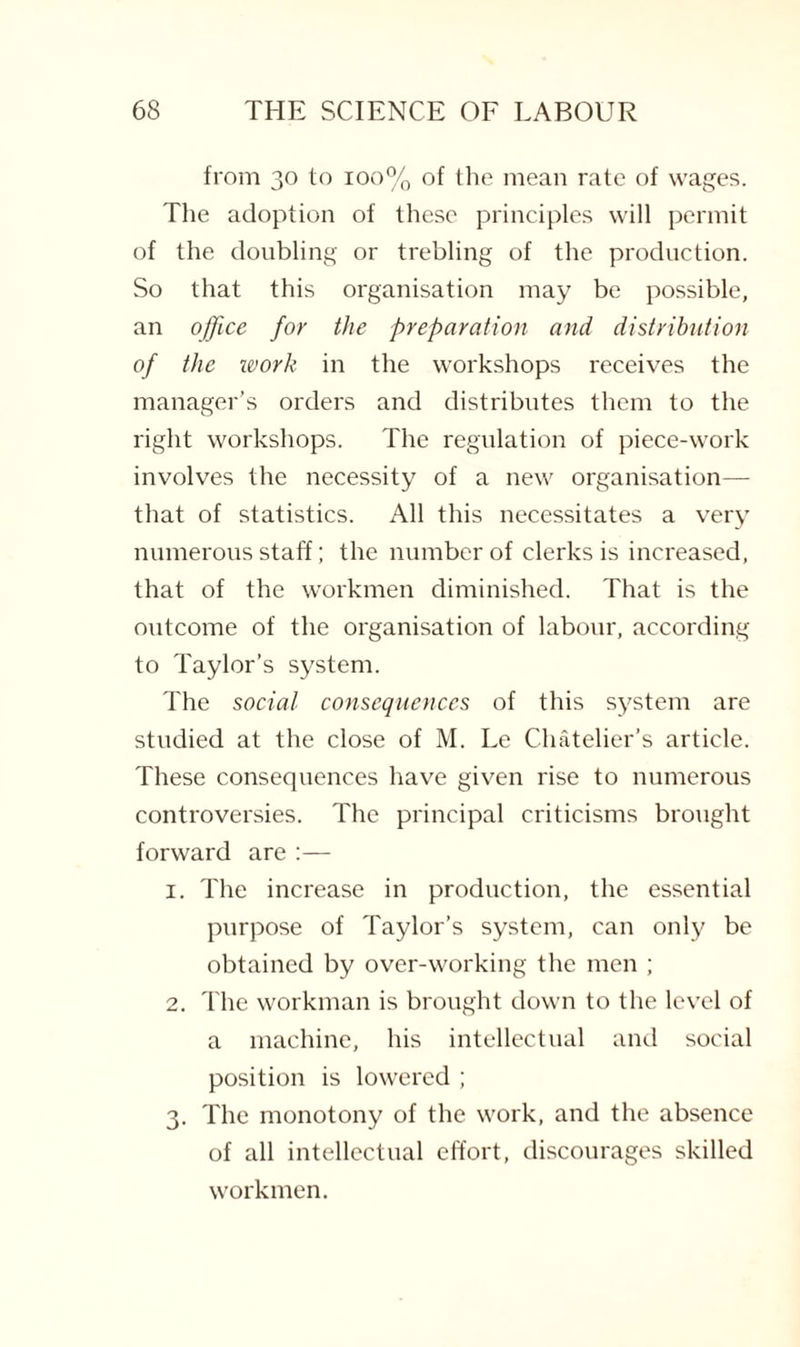 from 30 to 100% of the mean rate of wages. The adoption of these principles will permit of the doubling or trebling of the production. So that this organisation may be possible, an office for the preparation and distribution of the work in the workshops receives the manager’s orders and distributes them to the right workshops. The regulation of piece-work involves the necessity of a new organisation— that of statistics. All this necessitates a very numerous staff; the number of clerks is increased, that of the workmen diminished. That is the outcome of the organisation of labour, according to Taylor’s system. The social consequences of this system are studied at the close of M. Le Chatelier’s article. These consequences have given rise to numerous controversies. The principal criticisms brought forward are :— 1. The increase in production, the essential purpose of Taylor’s system, can only be obtained by over-working the men ; 2. The workman is brought down to the level of a machine, his intellectual and social position is lowered ; 3. The monotony of the work, and the absence of all intellectual effort, discourages skilled workmen.