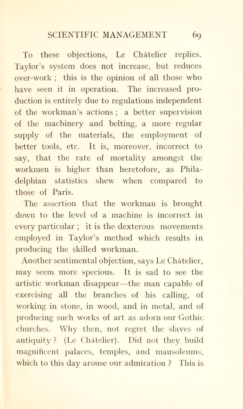 To these objections, Le Chatelier replies. Taylor’s system does not increase, but reduces over-work ; this is the opinion of all those who have seen it in operation. The increased pro¬ duction is entirely due to regulations independent of the workman’s actions ; a better supervision of the machinery and belting, a more regular supply of the materials, the employment of better tools, etc. It is, moreover, incorrect to say, that the rate of mortality amongst the workmen is higher than heretofore, as Phila¬ delphian statistics shew when compared to those of Paris. The assertion that the workman is brought down to the level of a machine is incorrect in every particular ; it is the dexterous movements employed in Taylor’s method which results in producing the skilled workman. Another sentimental objection, says Le Chatelier, may seem more specious. It is sad to see the artistic workman disappear—the man capable of exercising all the branches of his calling, of working in stone, in wood, and in metal, and of producing such works of art as adorn our Gothic churches. Why then, not regret the slaves of antiquity ? (Le Chatelier). Did not they build magnificent palaces, temples, and mausoleums, which to this day arouse our admiration ? This is