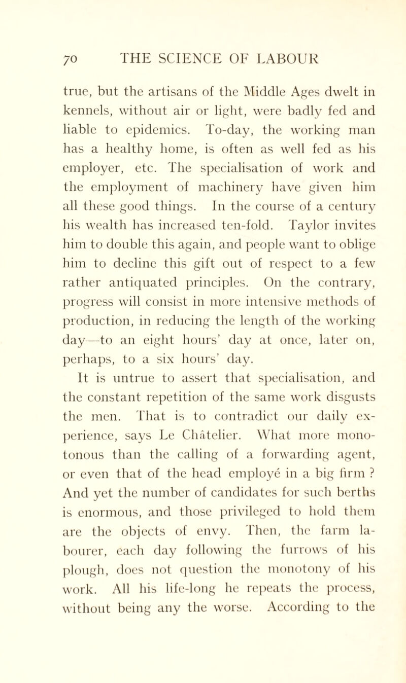 true, but the artisans of the Middle Ages dwelt in kennels, without air or light, were badly fed and liable to epidemics. To-day, the working man has a healthy home, is often as well fed as his employer, etc. The specialisation of work and the employment of machinery have given him all these good things. In the course of a century his wealth has increased ten-fold. Taylor invites him to double this again, and people want to oblige him to decline this gift out of respect to a few rather antiquated principles. On the contrary, progress will consist in more intensive methods of production, in reducing the length of the working day—to an eight hours’ day at once, later on, perhaps, to a six hours’ day. It is untrue to assert that specialisation, and the constant repetition of the same work disgusts the men. That is to contradict our daily ex¬ perience, says Le Chatelier. What more mono¬ tonous than the calling of a forwarding agent, or even that of the head employe in a big firm ? And yet the number of candidates for such berths is enormous, and those privileged to hold them are the objects of envy. Then, the farm la¬ bourer, each day following the furrows of his plough, does not question the monotony of his work. All his life-long he repeats the process, without being any the worse. According to the