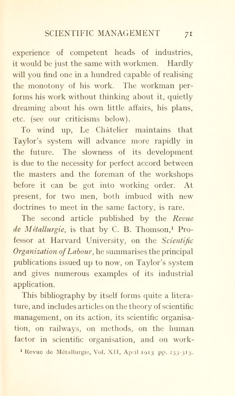 7* experience of competent heads of industries, it would be just the same with workmen. Hardly will you find one in a hundred capable of realising the monotony of his work. The workman per¬ forms his work without thinking about it, quietly dreaming about his own little affairs, his plans, etc. (see our criticisms below). To wind up, Le Chatelier maintains that Taylor’s system will advance more rapidly in the future. The slowness of its development is due to the necessity for perfect accord between the masters and the foreman of the workshops before it can be got into working order. At present, for two men, both imbued with new doctrines to meet in the same factory, is rare. The second article published by the Revue de Metallurgie, is that by C. B. Thomson,1 Pro¬ fessor at Harvard University, on the Scientific Organization of Labour, he summarises the principal publications issued up to now, on Taylor’s system and gives numerous examples of its industrial application. This bibliography by itself forms quite a litera¬ ture, and includes articles on the theory of scientific management, on its action, its scientific organisa¬ tion, on railways, on methods, on the human factor in scientific organisation, and on work- 1 Revue de Metallurgie, Vol. XII, April 1915 pp. 233-315.