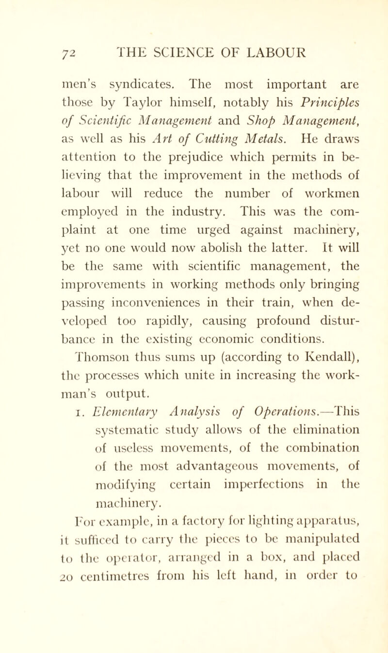 men’s syndicates. The most important are those by Taylor himself, notably his Principles of Scientific Management and Shop Management, as well as his Art of Cutting Metals. He draws attention to the prejudice which permits in be¬ lieving that the improvement in the methods of labour will reduce the number of workmen employed in the industry. This was the com¬ plaint at one time urged against machinery, yet no one would now abolish the latter. It will be the same with scientific management, the improvements in working methods only bringing passing inconveniences in their train, when de¬ veloped too rapidly, causing profound distur¬ bance in the existing economic conditions. Thomson thus sums up (according to Kendall), the processes which unite in increasing the work¬ man’s output. 1. Elementary Analysis of Operations.— This systematic study allows of the elimination of useless movements, of the combination of the most advantageous movements, of modifying certain imperfections in the machinery. For example, in a factory for lighting apparatus, it sufficed to carry the pieces to be manipulated to the operator, arranged in a box, and placed 20 centimetres from his left hand, in order to