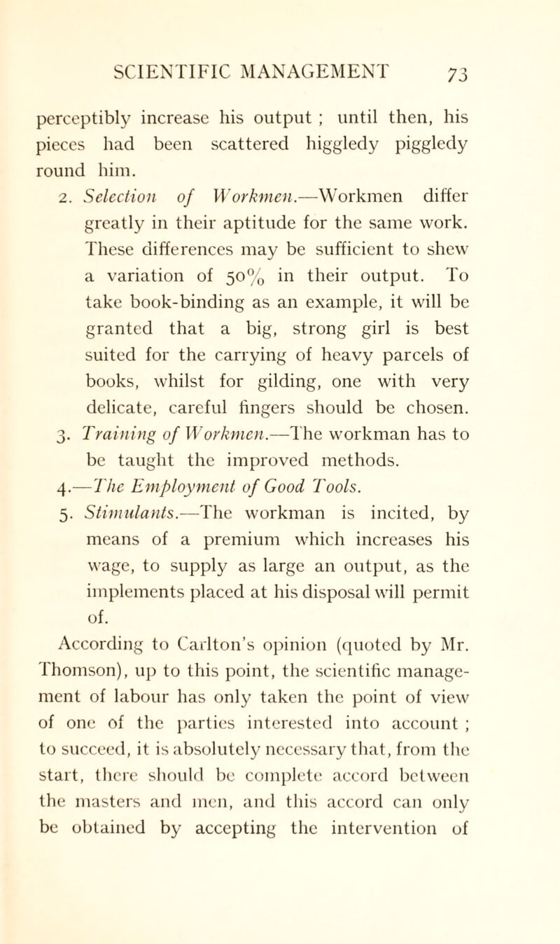 perceptibly increase his output ; until then, his pieces had been scattered higgledy piggledy round him. 2. Selection of Workmen.—Workmen differ greatly in their aptitude for the same work. These differences may be sufficient to shew a variation of 50% in their output. To take book-binding as an example, it will be granted that a big, strong girl is best suited for the carrying of heavy parcels of books, whilst for gilding, one with very delicate, careful fingers should be chosen. 3. Training of Workmen.—The workman has to be taught the improved methods. 4. —The Employment of Good Tools. 5. Stimulants.—The workman is incited, by means of a premium which increases his wage, to supply as large an output, as the implements placed at his disposal will permit of. According to Carlton’s opinion (quoted by Mr. Thomson), up to this point, the scientific manage¬ ment of labour has only taken the point of view of one of the parties interested into account ; to succeed, it is absolutely necessary that, from the start, there should be complete accord between the masters and men, and this accord can only be obtained by accepting the intervention of