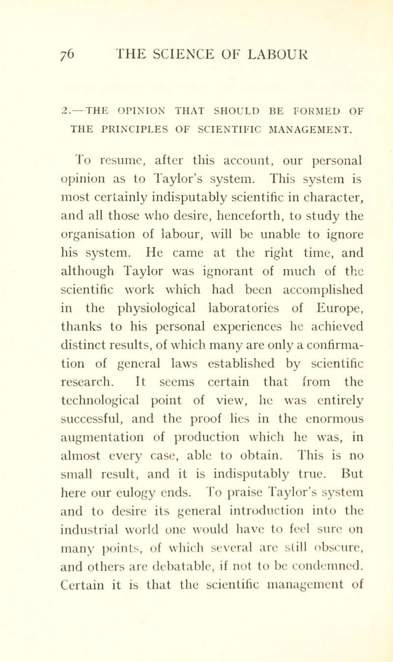 2.—THE OPINION THAT SHOULD BE FORMED OF THE PRINCIPLES OF SCIENTIFIC MANAGEMENT. To resume, after this account, our personal opinion as to Taylor’s system. This system is most certainly indisputably scientific in character, and all those who desire, henceforth, to study the organisation of labour, will be unable to ignore his system. He came at the right time, and although Taylor was ignorant of much of the scientific work which had been accomplished in the physiological laboratories of Europe, thanks to his personal experiences lie achieved distinct results, of which many are only a confirma¬ tion of general laws established by scientific research. It seems certain that from the technological point of view, he was entirely successful, and the proof lies in the enormous augmentation of production which he was, in almost every case, able to obtain. This is no small result, and it is indisputably true. But here our eulogy ends. To praise Taylor’s system and to desire its general introduction into the industrial world one would have to feel sure on many points, of which several are still obscure, and others are debatable, if not to be condemned. Certain it is that the scientific management of