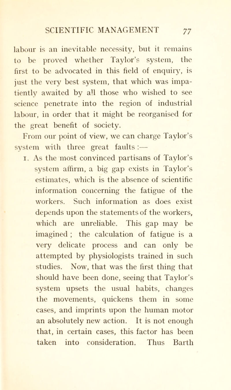 labour is an inevitable necessity, but it remains to be proved whether Taylor’s system, the first to be advocated in this field of enquiry, is just the very best system, that which was impa¬ tiently awaited by all those who wished to see science penetrate into the region of industrial labour, in order that it might be reorganised for the great benefit of society. From our point of view, we can charge Taylor’s system with three great faults :—- i. As the most convinced partisans of Taylor’s system affirm, a big gap exists in Taylor’s estimates, which is the absence of scientific information concerning the fatigue of the workers. Such information as does exist depends upon the statements of the workers, which are unreliable. This gap may be imagined ; the calculation of fatigue is a very delicate process and can only be attempted by physiologists trained in such studies. Now, that was the first thing that should have been done, seeing that Taylor’s system upsets the usual habits, changes the movements, quickens them in some cases, and imprints upon the human motor an absolutely new action. It is not enough that, in certain cases, this factor has been taken into consideration. Thus Barth