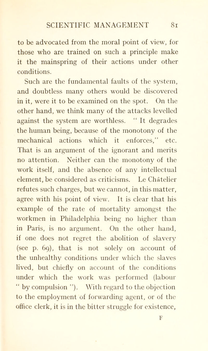 to be advocated from the moral point of view, for those who are trained on such a principle make it the mainspring of their actions under other conditions. Such are the fundamental faults of the system, and doubtless many others would be discovered in it, were it to be examined on the spot. On the other hand, we think many of the attacks levelled against the system are worthless. “It degrades the human being, because of the monotony of the mechanical actions which it enforces,” etc. That is an argument of the ignorant and merits no attention. Neither can the monotony of the work itself, and the absence of any intellectual element, be considered as criticisms. Le Chatelier refutes such charges, but we cannot, in this matter, agree with his point of view. It is clear that his example of the rate of mortality amongst the workmen in Philadelphia being no higher than in Paris, is no argument. On the other hand, if one does not regret the abolition of slavery (see p. 69), that is not solely on account of the unhealthy conditions under which the slaves lived, but chiefly on account of the conditions under which the work was performed (labour “ by compulsion ”). With regard to the objection to the employment of forwarding agent, or of the office clerk, it is in the bitter struggle for existence, F