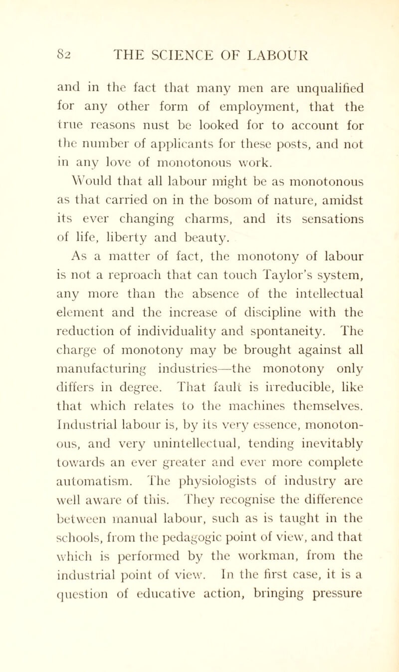 and in the fact that many men are unqualified for any other form of employment, that the true reasons nust be looked for to account for the number of applicants for these posts, and not in any love of monotonous work. Would that all labour might be as monotonous as that carried on in the bosom of nature, amidst its ever changing charms, and its sensations of life, liberty and beauty. As a matter of fact, the monotony of labour is not a reproach that can touch Taylor’s system, any more than the absence of the intellectual element and the increase of discipline with the reduction of individuality and spontaneity. The charge of monotony may be brought against all manufacturing industries—-the monotony only differs in degree. That fault is irreducible, like that which relates to the machines themselves. Industrial labour is, by its very essence, monoton¬ ous, and very unintellectual, tending inevitably towards an ever greater and ever more complete automatism. The physiologists of industry arc well aware of this. They recognise the difference between manual labour, such as is taught in the schools, from the pedagogic point of view, and that which is performed by the workman, from the industrial point of view. In the first case, it is a question of educative action, bringing pressure