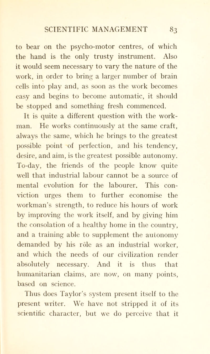 to bear on the psycho-motor centres, of which the hand is the only trusty instrument. Also it would seem necessary to vary the nature of the work, in order to bring a larger number of brain cells into play and, as soon as the work becomes easy and begins to become automatic, it should be stopped and something fresh commenced. It is quite a different question with the work¬ man. He works continuously at the same craft, always the same, which he brings to the greatest possible point of perfection, and his tendency, desire, and aim, is the greatest possible autonomy. To-day, the friends of the people know quite well that industrial labour cannot be a source of mental evolution for the labourer. This con¬ viction urges them to further economise the workman’s strength, to reduce his hours of work by improving the work itself, and by giving him the consolation of a healthy home in the country, and a training able to supplement the autonomy demanded by his role as an industrial worker, and which the needs of our civilization render absolutely necessary. And it is thus that humanitarian claims, are now, on many points, based on science. Thus does Taylor’s system present itself to the present writer. We have not stripped it of its scientific character, but we do perceive that it