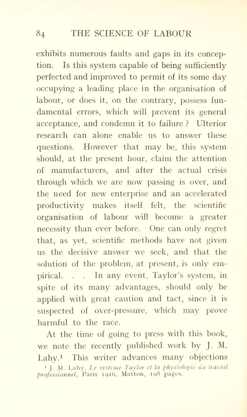 exhibits numerous faults and gaps in its concep¬ tion. Is this system capable of being sufficiently perfected and improved to permit of its some day occupying a leading place in the organisation of labour, or does it, on the contrary, possess fun¬ damental errors, which will prevent its general acceptance, and condemn it to failure ? Ulterior research can alone enable us to answer these questions. However that may be, this system should, at the present hour, claim the attention of manufacturers, and after the actual crisis through which we are now passing is over, and the need for new enterprise and an accelerated productivity makes itself felt, the scientific organisation of labour will become a greater necessity than ever before. One can only regret that, as yet, scientific methods have not given us the decisive answer we seek, and that the solution of the problem, at present, is only em¬ pirical. . . In any event, Taylor’s system, in spite of its many advantages, should only be applied with great caution and tact, since it is suspected of over-pressure, which may prove harmful to the race. At the time of going to press with this book, we note the recently published work by J. M. Lahy.1 This writer advances many objections 1 |. M. Lahy, Le systcme Taylor ct la physiologic riii travail professionnel, Paris 1916, Matton, 19S pages.