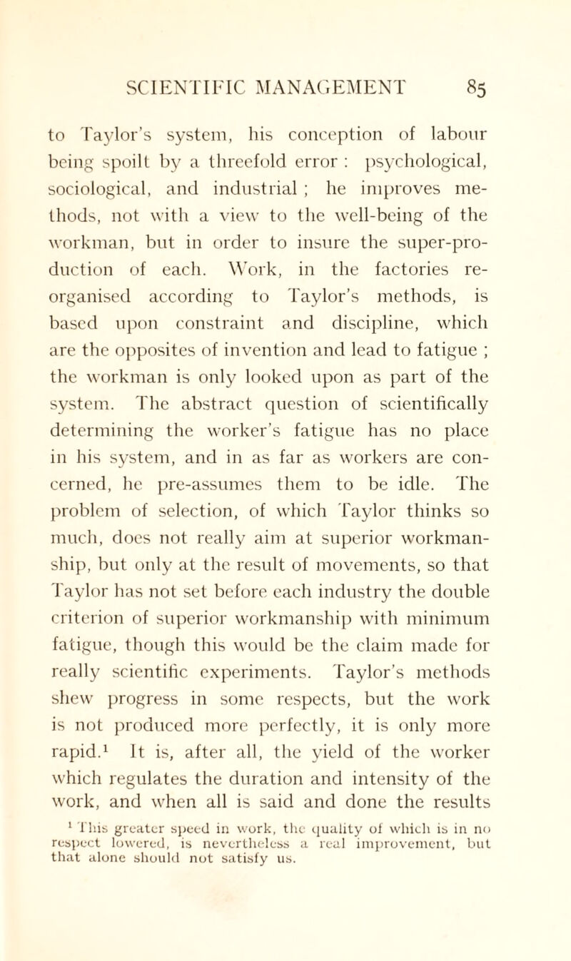 to Taylor’s system, his conception of labour being spoilt by a threefold error : psychological, sociological, and industrial; he improves me¬ thods, not with a view to the well-being of the workman, but in order to insure the super-pro¬ duction of each. Work, in the factories re¬ organised according to Taylor’s methods, is based upon constraint and discipline, which are the opposites of invention and lead to fatigue ; the workman is only looked upon as part of the system. The abstract question of scientifically determining the worker’s fatigue has no place in his system, and in as far as workers are con¬ cerned, he pre-assumes them to be idle. The problem of selection, of which Taylor thinks so much, does not really aim at superior workman¬ ship, but only at the result of movements, so that Taylor has not set before each industry the double criterion of superior workmanship with minimum fatigue, though this would be the claim made for really scientific experiments. Taylor’s methods shew progress in some respects, but the work is not produced more perfectly, it is only more rapid.1 It is, after all, the yield of the worker which regulates the duration and intensity of the work, and when all is said and done the results 1 This greater speed in work, the quality of which is in no respect lowered, is nevertheless a real improvement, but that alone should not satisfy us.