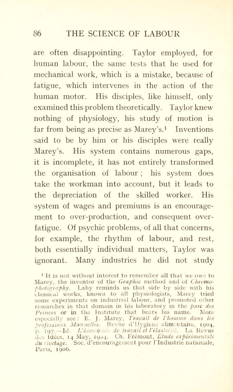 are often disappointing. Taylor employed, for human labour, the same tests that he used for mechanical work, which is a mistake, because of fatigue, which intervenes in the action of the human motor. His disciples, like himself, only examined this problem theoretically. Taylor knew nothing of physiology, his study of motion is far from being as precise as Marey’s.1 Inventions said to be by him or his disciples were really Marey’s. His system contains numerous gaps, it is incomplete, it has not entirely transformed the organisation of labour; his system does take the workman into account, but it leads to the depreciation of the skilled worker. His system of wages and premiums is an encourage¬ ment to over-production, and consequent over¬ fatigue. Of psychic problems, of all that concerns, for example, the rhythm of labour, and rest, both essentially individual matters, Taylor was ignorant. Many industries he did not study 1 It is not without interest to remember all that we owe to Marey, the inventor of the Graphic method and oi Chroma- photography. Lahy reminds us that side by side with his classical works, known to all physiologists, Marey tried some experiments on industrial labour, and promoted other researches in that domain in his laboratory in the pare des Princes or in the Institute that bears his name. More especially see: E. J. Marey, Travail de I'homme dans les professions Manuel les. Revue d' Hygiene alimentaire, 1904, n. 197.—Id. L’econo .v. de travail et T elastic Hi. La Revue de-s Idees, 14 May, 1904. Ch. Fremont, Etude experimentale du rivetage. Soc. d’encouragement pour l’lndustrie nationale, Paris, 1906.