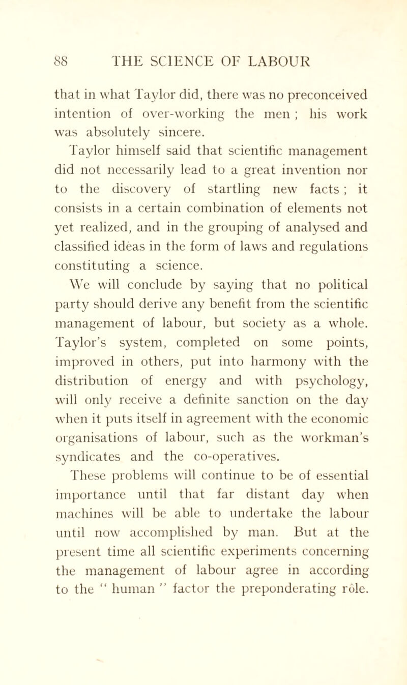 that in what Taylor did, there was no preconceived intention of over-working the men ; his work was absolutely sincere. Taylor himself said that scientific management did not necessarily lead to a great invention nor to the discovery of startling new facts; it consists in a certain combination of elements not yet realized, and in the grouping of analysed and classified ideas in the form of laws and regulations constituting a science. We will conclude by saying that no political party should derive any benefit from the scientific management of labour, but society as a whole. Taylor’s system, completed on some points, improved in others, put into harmony with the distribution of energy and with psychology, will only receive a definite sanction on the day when it puts itself in agreement with the economic organisations of labour, such as the workman’s syndicates and the co-operatives. These problems will continue to be of essential importance until that far distant day when machines will be able to undertake the labour until now accomplished by man. But at the present time all scientific experiments concerning the management of labour agree in according to the “ human ” factor the preponderating role.