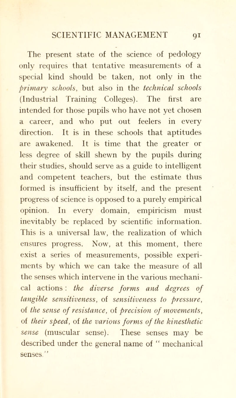 The present state of the science of pedology only requires that tentative measurements of a special kind should be taken, not only in the primary schools, but also in the technical schools (Industrial Training Colleges). The first are intended for those pupils who have not yet chosen a career, and who put out feelers in every direction. It is in these schools that aptitudes are awakened. It is time that the greater or less degree of skill shewn by the pupils during their studies, should serve as a guide to intelligent and competent teachers, but the estimate thus formed is insufficient by itself, and the present progress of science is opposed to a purely empirical opinion. In every domain, empiricism must inevitably be replaced by scientific information. This is a universal law, the realization of which ensures progress. Now, at this moment, there exist a series of measurements, possible experi¬ ments by which we can take the measure of all the senses which intervene in the various mechani¬ cal actions: the diverse forms and degrees of tangible sensitiveness, of sensitiveness to pressure, of the sense of resistance, of precision of movements, of their speed, of the various forms of the kinesthetic sense (muscular sense). These senses may be described under the general name of “ mechanical senses